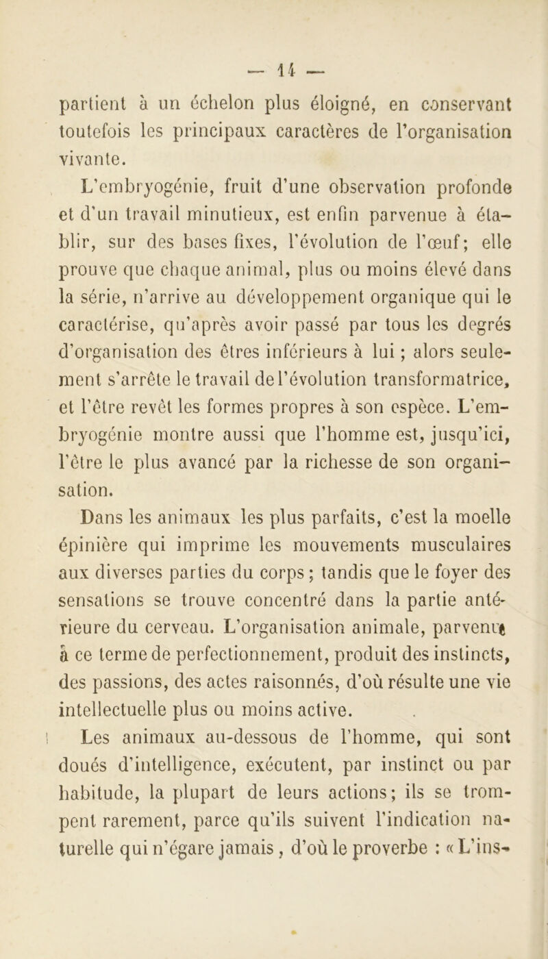 partient à un échelon plus éloigné, en conservant toutefois les principaux caractères de l’organisation vivante. L’embryogénie, fruit d’une observation profonde et d’un travail minutieux, est enfin parvenue à éta- blir, sur des bases fixes, l’évolution de l’œuf; elle prouve que chaque animal, plus ou moins élevé dans la série, n’arrive au développement organique qui le caractérise, qu’après avoir passé par tous les degrés d’organisation des êtres inférieurs à lui ; alors seule- ment s’arrête le travail de l’évolution transformatrice, et l’être revêt les formes propres à son espèce. L’em- bryogénie montre aussi que l’homme est, jusqu’ici, l’être le plus avancé par la richesse de son organi- sation. Dans les animaux les plus parfaits, c’est la moelle épinière qui imprime les mouvements musculaires aux diverses parties du corps ; tandis que le foyer des sensations se trouve concentré dans la partie anté- rieure du cerveau. L’organisation animale, parvenue â ce terme de perfectionnement, produit des instincts, des passions, des actes raisonnés, d’où résulte une vie intellectuelle plus ou moins active. Les animaux au-dessous de l’homme, qui sont doués d’intelligence, exécutent, par instinct ou par habitude, la plupart de leurs actions; ils se trom- pent rarement, parce qu’ils suivent l’indication na- turelle qui n’égare jamais, d’où le proverbe : « L’ins- I