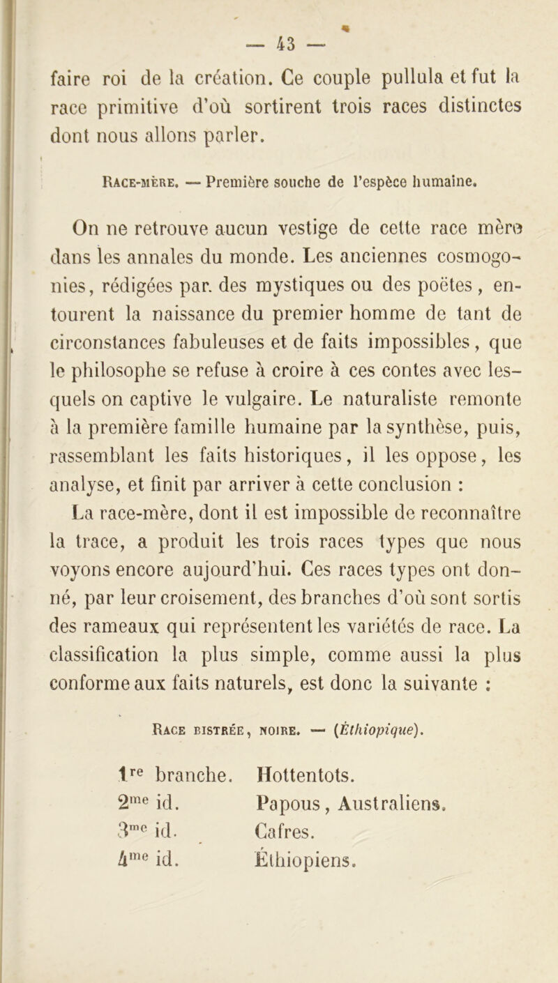 faire roi de la création. Ce couple pullula et fut la race primitive d’où sortirent trois races distinctes dont nous allons parler. Race-mère. — Première souche de l’espèce humaine. On ne retrouve aucun vestige de cette race mèro dans les annales du monde. Les anciennes cosmogo- nies, rédigées par. des mystiques ou des poètes , en- tourent la naissance du premier homme de tant de circonstances fabuleuses et de faits impossibles, que le philosophe se refuse à croire à ces contes avec les- quels on captive le vulgaire. Le naturaliste remonte à la première famille humaine par la synthèse, puis, rassemblant les faits historiques, il les oppose, les analyse, et finit par arriver à cette conclusion : I.a race-mère, dont il est impossible de reconnaître la trace, a produit les trois races types que nous voyons encore aujourd’hui. Ces races types ont don- né, par leur croisement, des branches d’où sont sortis des rameaux qui représentent les variétés de race. La classification la plus simple, comme aussi la plus conforme aux faits naturels, est donc la suivante : Race bistrée, noire. — {Éthiopique). branche. Hottentots. i(i. Papous, Australiens. ■1*”^ id. Cafres. id. Éthiopiens.