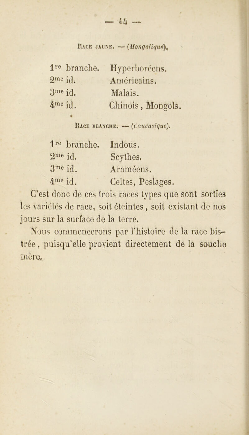 Race jaune. — {MongoUque\ branche. id. id. 4me id. Hyperboréens. Américains. Malais. Chinois, Mongols. Race blanche. — (Caucasique), branche. ïndous. 2^^® id. Scythes. 3^^^® id. Araméens. 4'^^® id. Celtes, Peslages. C’est donc de ces trois races types que sont sorties les variétés de race, soit éteintes, soit existant de nos jours sur la surface de la terre. Nous commencerons par l’histoire de la race bis- trée , puisqu’elle provient directement de la souche cnère«