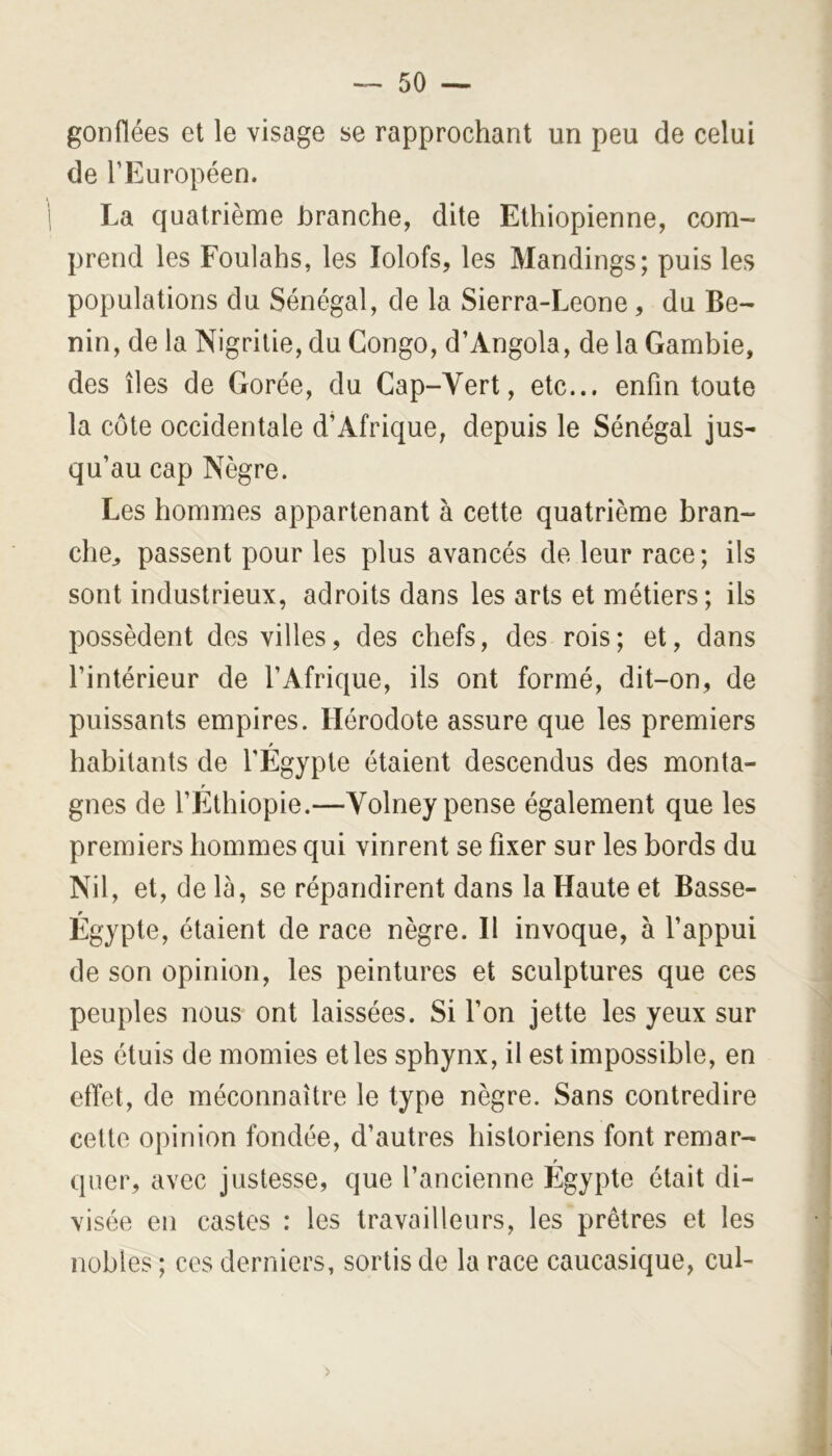 gonflées et le visage se rapprochant un peu de celui de l’Européen. La quatrième branche, dite Ethiopienne, com- prend les Foulahs, les lolofs, les Mandings; puis les populations du Sénégal, de la Sierra-Leone, du Bé- nin, de la Nigritie, du Congo, d’Angola, de la Gambie, des îles de Gorée, du Gap-Yert, etc... enfin toute la côte occidentale d’Afrique, depuis le Sénégal jus- qu’au cap Nègre. Les hommes appartenant à cette quatrième bran- che^ passent pour les plus avancés de leur race; ils sont industrieux, adroits dans les arts et métiers; ils possèdent des villes, des chefs, des rois; et, dans l’intérieur de l’Afrique, ils ont formé, dit-on, de puissants empires. Hérodote assure que les premiers habitants de l'Egypte étaient descendus des monta- P gnes de l’Ethiopie.—Volney pense également que les premiers hommes qui vinrent se fixer sur les bords du Nil, et, de là, se répandirent dans la Haute et Basse- Égypte, étaient de race nègre. Il invoque, à l’appui de son opinion, les peintures et sculptures que ces peuples nous ont laissées. Si l’on jette les yeux sur les étuis de momies et les sphynx, il est impossible, en effet, de méconnaître le type nègre. Sans contredire celte opinion fondée, d’autres historiens font remar- P qner, avec justesse, que l’ancienne Egypte était di- visée en castes : les travailleurs, les prêtres et les nobles ; ces derniers, sortis de la race caucasique, cul- >