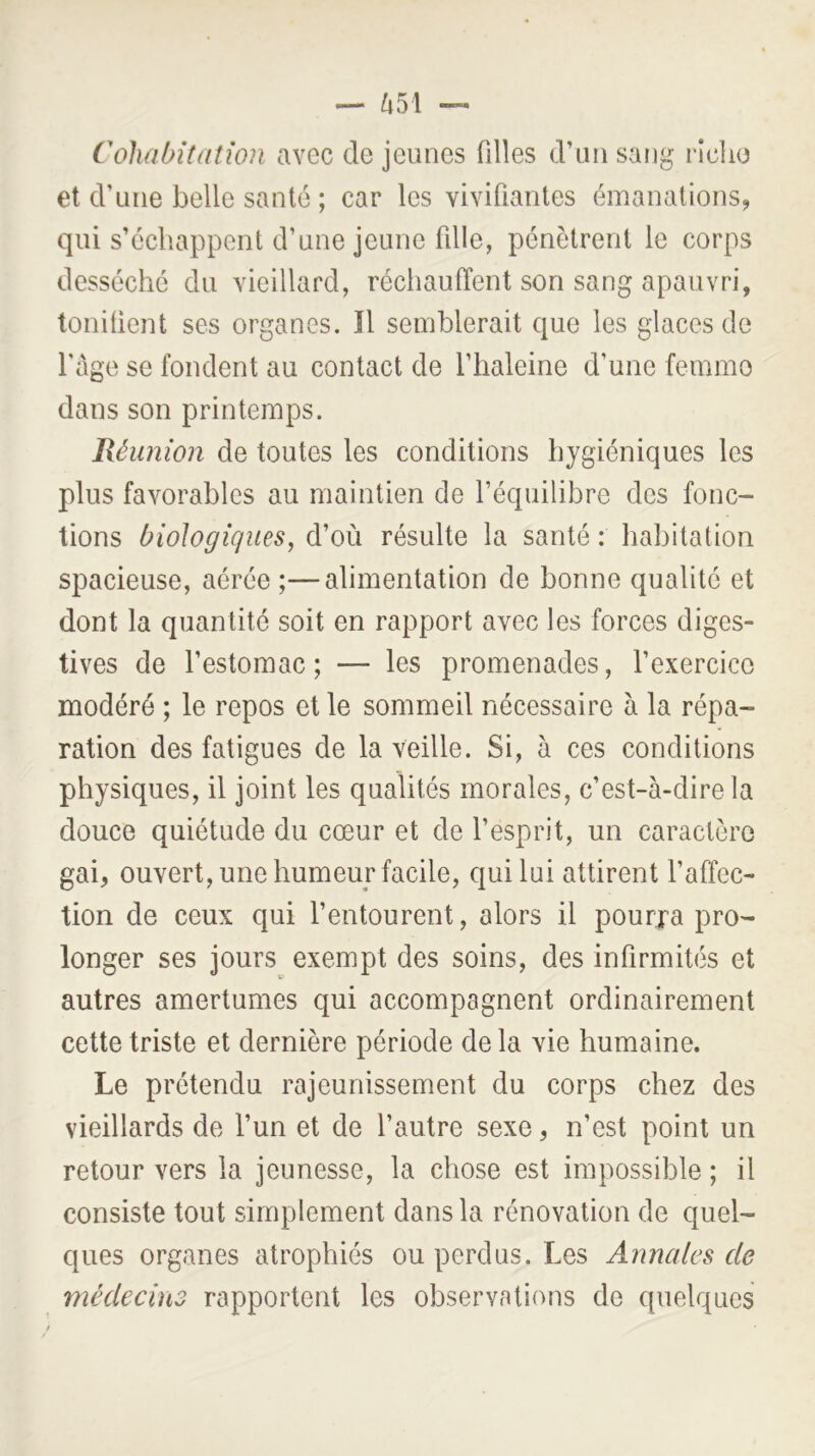 Cohabitation avec de jeunes filles d’nn sang rlclio et d’une belle santé ; car les vivifiantes émanations, qui s’échappent d’une jeune fille, pénètrent le corps desséché du vieillard, réchauffent son sang apauvri, toniüent ses organes. ïl semblerait que les glaces de l’age se fondent au contact de l’haleine d’une femme dans son printemps. Réunion de toutes les conditions hygiéniques les plus favorables au maintien de l’équilibre des fonc- tions biologiques, d’où résulte la santé : habitation spacieuse, aérée ;—alimentation de bonne qualité et dont la quantité soit en rapport avec les forces diges- tives de l’estomac; — les promenades, l’exercice modéré ; le repos et le sommeil nécessaire à la répa- ration des fatigues de la veille. Si, à ces conditions physiques, il joint les qualités morales, c’est-à-dire la douce quiétude du cœur et de l’esprit, un caractère gai, ouvert, une humeur facile, qui lui attirent l’affec- tion de ceux qui l’entourent, alors il pourra pro- longer ses jours exempt des soins, des infirmités et autres amertumes qui accompagnent ordinairement cette triste et dernière période delà vie humaine. Le prétendu rajeunissement du corps chez des vieillards de l’un et de l’autre sexe, n’est point un retour vers la jeunesse, la chose est impossible ; il consiste tout simplement dans la rénovation de quel- ques organes atrophiés ou perdus. Les Annales de médecins rapportent les observations de quelques