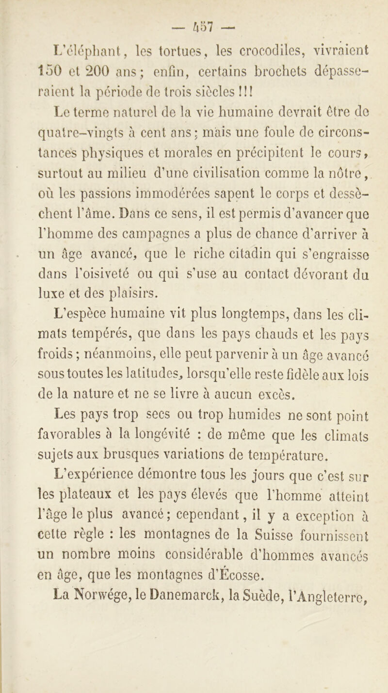 L’éléphant, les tortues, les crocodiles, vivraient 150 et 200 ans; enfin, certains brochets dépasse- raient la période de trois siècles !!! Le terme naturel de la vie humaine devrait être do quatre-vingts à cent ans; mais une foule de circons- tances physiques et morales en précipitent le cours, surtout au milieu d’une civilisation comme la nôtre, où les passions immodérées sapent le corps et dessè- chent l’âme. Dans ce sens, il est permis d’avancer que l’homme des campagnes a plus de chance d’arriver à un âge avancé, que le riche citadin qui s’engraisse dans l’oisiveté ou qui s’use au contact dévorant du luxe et des plaisirs. L’espèce humaine vit plus longtemps, dans les cli- mats tempérés, que dans les pays chauds et les pays froids ; néanmoins, elle peut parvenir à un âge avancé sous toutes les latitudes^ lorsqu’elle reste fidèle aux lois de la nature et ne se livre à aucun excès. Les pays trop secs ou trop humides ne sont point favorables à la longévité : de meme que les climats sujets aux brusques variations de température. L’expérience démontre tous les jours que c’est sur les plateaux et les pays élevés que l’homme atteint l’âge le plus avancé; cependant, il y a exception à celte règle : les montagnes de la Suisse fournissent un nombre moins considérable d’hommes avancés en âge, que les montagnes d’Écosse. La Norwége, le Danemarck, la Suède, l’Angleterre,