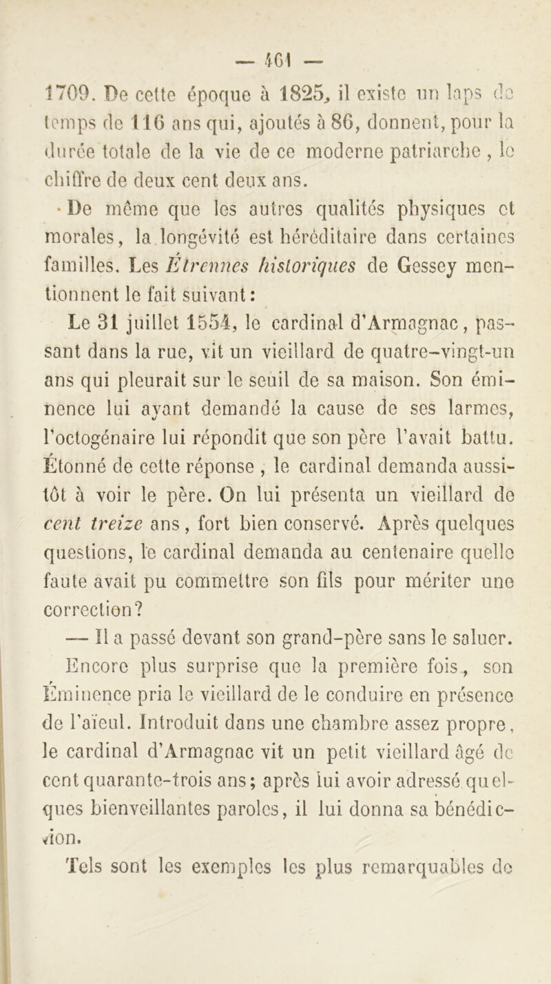 1709. De cette époque à 1825^, il existe un laps do temps (le 11G ans qui, ajoutés à 86, donnent, pour la durée totale de la vie de ce moderne patriarche , le cbiflVe de deux cent deux ans. • De meme que les autres qualités physiques et morales, la longévité est héréditaire dans certaines familles. Les Etrennes historiques de Gessey men- tionnent le fait suivant: Le 31 juillet 1551, le cardinal d’Armagnac, pas- sant dans la rue, vit un vieillard de quatre-vingt-un ans qui pleurait sur le seuil de sa maison. Son émi- nence lui avant demandé la cause de ses larmes, */ ^ l’octogénaire lui répondit que son père l’avait battu. Étonné de cette réponse , le cardinal demanda aussi- tôt à voir le père. On lui présenta un vieillard de cent treize ans , fort bien conservé. Après quelques questions, le cardinal demanda au centenaire quelle faute avait pu commettre son fils pour mériter une correction? — îl a passé devant son grand-père sans le saluer. Encore plus surprise que la première fois, son liininonce pria le vieillard de le conduire en présence de l’aïeul. Introduit dans une chambre assez propre, le cardinal d’Armagnac vit un petit vieillard âgé de cent quarante-trois ans; après lui avoir adressé quel- ques bienveillantes paroles, il lui donna sa bénédic- don. Tels sont les exemples les plus remarquables do