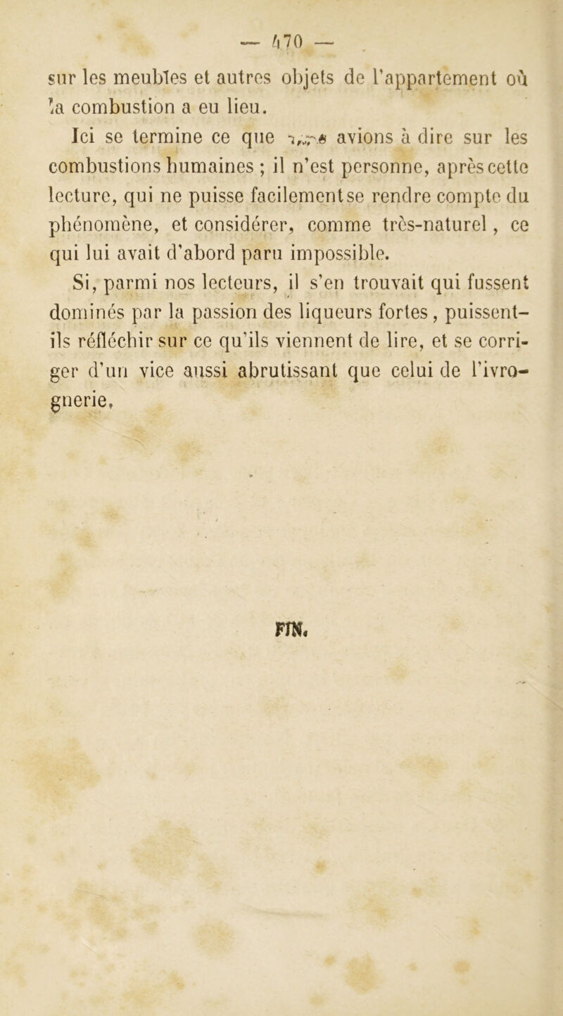 — f\10 — sur les meubles et autres objets de l’appartement où !a combustion a eu lieu. Ici se termine ce que avions à dire sur les combustions humaines ; il n’est personne, après cette lecture, qui ne puisse facilement se rendre compte du phénomène, et considérer, comme très-naturel, ce qui lui avait d’abord paru impossible. Si, parmi nos lecteurs, il s’en trouvait qui fussent dominés par la passion des liqueurs fortes, puissent- ils réfléchir sur ce qu’ils viennent de lire, et se corri- ger d’un vice aussi abrutissant que celui de l’ivro- gnerie, FIN.