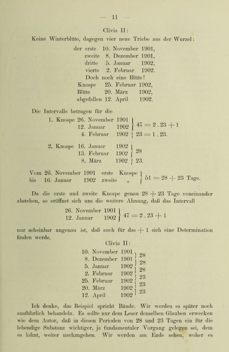 Clivia II: Keine Winterblüte, dagegen vier neue Triebe aus der Wurzel: der erste 10. November 1901, zweite 8. Dezember 1901, dritte 5. Januar 1902, vierte 2. Februar 1902. Doch noch eine Blüte! Knospe 25. Februar 1902, Blüte 20. März 1902, abgefallen 12. April 1902. Die Intervalle betragen für die 1. Knospe 26. November 1901 12. Januar 1902 4. Februar 1902 47 = 2.23 + 1 23 = 1.23. Knospe 16. Januar 1902 13. Februar 1902 8. März 1902 28 23. Vom 26. November 1901 erste Knospe | bis 16. Januar 1902 zweite „ j 51 = 28 + 23 Tage. Da die erste und zweite Knospe genau 28 -J- 23 Tage voneinander abstehen, so eröflnet sich uns die weitere Ahnung, daß das Intervall 26. November 1901 1 12. Januar 1902 } 47 = 2.23 + 1 nur scheinbar ungenau ist, daß auch für das -j- 1 sich eine Determination finden werde. Clivia II: 10. November 1901 , 8. Dezember 1901 ! 5. Januar 1902 ' f 2. Februar 1902 ' 25. Februar 1902 j 20. März 1902 Zö 12. April 1902 ' Zö Ich denke, das Beispiel spricht Bände. Wir werden es später noch ausführlich behandeln. Es sollte nur dem Leser denselben Glauben erwecken wie dem Autor, daß in diesen Perioden von 28 und 23 Tagen ein für die lebendige Substanz -wichtiger, ja fundamentaler Vorgang gelegen sei, dem es lohnt, weiter nachzugehen. Wir werden am Ende sehen, woher es