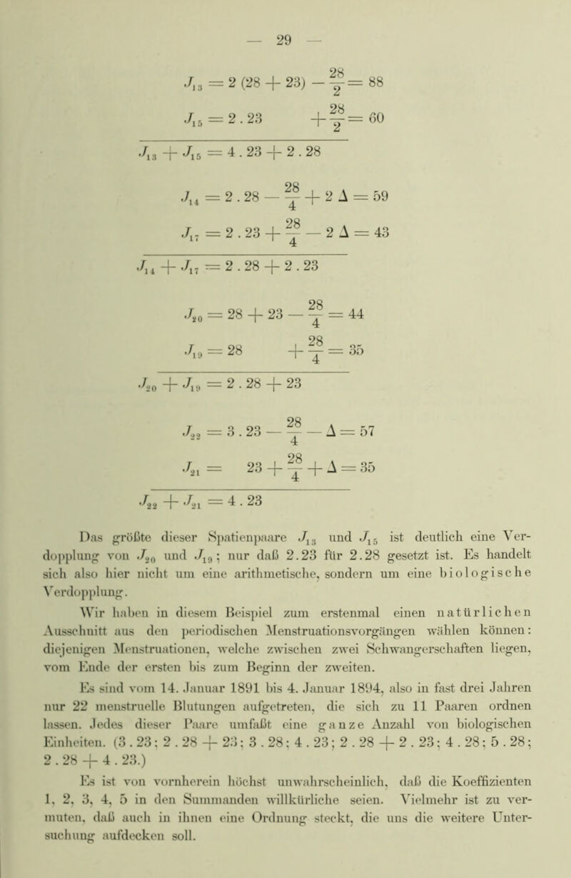 OQ Jl3 = 2 (28 + 23) -y= 88 J,s = 2.23 + f=60 ./jg —j— i/jj — 4.23 —J— 2.28 J„ = 2.28-^ + 2A J., = 2.23 4- ?? — 2 i 4 J14 + J17 = 2.28 + 2.23 4. = 28 + 23 - f r -98 _L28 •As — 2« t j ./so + Jut = 2.28 + 23 J32 = 3.23 — ~ — A Jn= 23 + ^ + A •A* + An =4.23 Das größte dieser Spatienpaare J13 und ./l5 ist deutlich eine Ver- dopplung von J20 und J19; nur daß 2.23 für 2.28 gesetzt ist. Es handelt sich also hier nicht um eine arithmetische, sondern um eine biologische Verdopplung. Wir haben in diesem Beispiel zum erstenmal einen natürlichen Ausschnitt aus den periodischen Menstruationsvorgängen wählen können: diejenigen Menstruationen, welche zwischen zwei Schwangerschaften liegen, vom Ende der ersten bis zum Beginn der zweiten. Es sind vom 14. Januar 1891 bis 4. Januar 1894, also in fast drei Jahren nur 22 menstruelle Blutungen aufgetreten, die sich zu 11 Paaren ordnen lassen. Jedes dieser Paare umfaßt eine ganze Anzahl von biologischen Einheiten. (3.23; 2.28 + 23; 3.28; 4.23; 2.28 + 2.23; 4.28; 5.28; 2.28 + 4.23.) Es ist von vornherein höchst unwahrscheinlich, daß die Koeffizienten 1, 2, 3, 4, 5 in den Summanden willkürliche seien. Vielmehr ist zu ver- muten, daß auch in ihnen eine Ordnung steckt, die uns die weitere Unter- suchung aufdecken soll. = 57 = 35 = 44 = 35 = 59 = 43