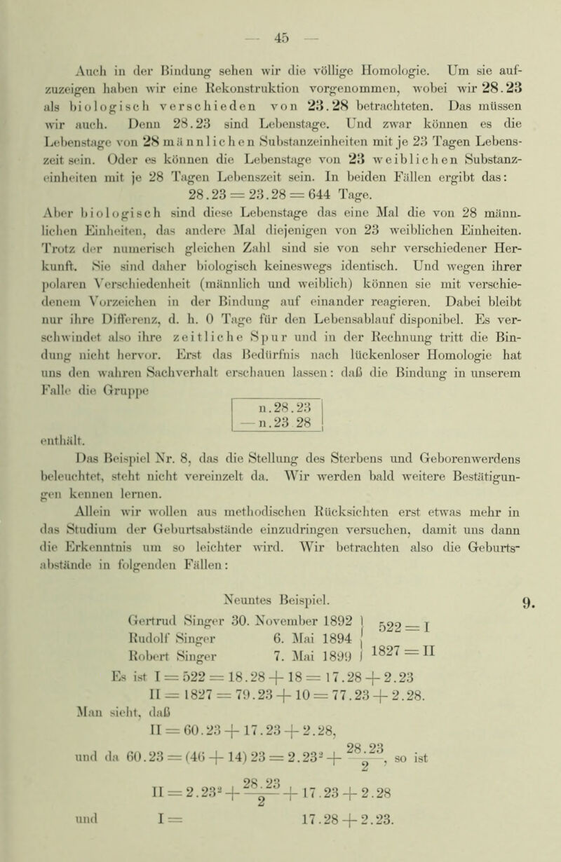 Auch in der Bindung sehen wir die völlige Homologie. Um sie auf- zuzeigen haben wir eine Rekonstruktion vorgenommen, wobei wir 28.23 als biologisch verschieden von 23.28 betrachteten. Das müssen wir auch. Denn 28.23 sind Lebenstage. Und zwar können es die Lebenstage von 28 männlichen Substanzeinheiten mit je 23 Tagen Lebens- zeit sein. Oder es können die Lebenstage von 23 weiblichen Substanz- einheiten mit je 28 Tagen Lebenszeit sein. In beiden Füllen ergibt das: 28.23 = 23.28 = 644 Tage. Aber biologisch sind diese Lebenstage das eine Mal die von 28 männ- lichen Einheiten, das andere Mal diejenigen von 23 weiblichen Einheiten. Trotz der numerisch gleichen Zahl sind sie von sehr verschiedener Her- kunft. Sie sind daher biologisch keineswegs identisch. Und wegen ihrer polaren Verschiedenheit (männlich und weiblich) können sie mit verschie- denem Vorzeichen in der Bindung auf einander reagieren. Dabei bleibt nur ihre Differenz, d. h. 0 Tage für den Lebensablauf disponibel. Es ver- schwindet also ihre zeitliche Spur und iu der Rechnung tritt die Bin- dung nicht hervor. Erst das Bedürfnis nach lückenloser Homologie hat uns den wahren Sachverhalt erschauen lassen: daß die Bindung in unserem Falle die Gruppe n.28.23 —n.23 28 enthält. Das Beispiel Nr. 8, das die Stellung des Sterbens und Geborenwerdens beleuchtet, steht nicht vereinzelt da. Wir werden bald weitere Bestätigun- gen kennen lernen. Allein wir wollen aus methodischen Rücksichten erst etwas mehr in das Studium der Geburtsabstände einzudringen versuchen, damit uns dann die Erkenntnis um so leichter wird. Wir betrachten also die Geburts- abstände in folgenden Fällen: Neuntes Beispiel. 9. Gertrud Singer 30. November 1892 I ^2 j Rudolf Singer 6. Mai 1894 j Robert Singer 7. Mai 1899 J 1827 = 11 Es ist 1 = 522 = 18.28+18= 17.28 + 2.23 11= 1827 = 79.23 + 10 = 77.23 + 2.28. Man sieht, daß 11 = 60.23 + 17.23 + 2.28, und da 60.23 = (46 + 14)23 = 2.233+28223, so ist 28 23 II = 2.232 + ^T+17.23 + 2.28 1= 17.28 + 2.23. und