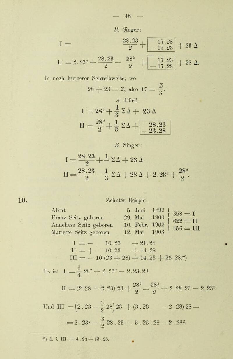 B. Singer: I = II = 2.232 + ^^ + 28.23 . 2 282 , 17.28 — 17.23 17.23 — 17.28 + 23 A + 28 A. In noch kürzerer Schreibweise, wo 28 + 23 = 2, also 17 = -J. o A. Fließ: I =28! + +A+ 23 A II =f-’+|SA+' B. Singer: 28.23 - 23.28 I = 28^3 + J. sa + 23A II = 28^23 —^ v/^+28A + 2.232 + 2|2. 10. Zehntes Beispiel. Abort Franz Seitz geboren Anneliese Seitz geboren Mariette Seitz geboren 5. Juni 1899 29. Mai 1900 10. Febr. 1902 12. Mai 1903 358 = 1 622 = II 456 = III I = + 10.23 +21.28 II =+ 10.23 +14.28 III s= — 10 (23 + 28) + 14.23 + 23.28.*) Es ist I = ~ 282 + 2.232 — 2.23.28 4 1 002 OQ 2 II =(2.28 - 2.23)23+ — = ° 2.28.23 — 2.232 Und III = (2.23 — j 28j 23 + (3.23 - 2.28) 28 = = 2.232 - j 28.23 + 3.23.28 — 2.282. f) d. i. III = 4.23 + 13.28.