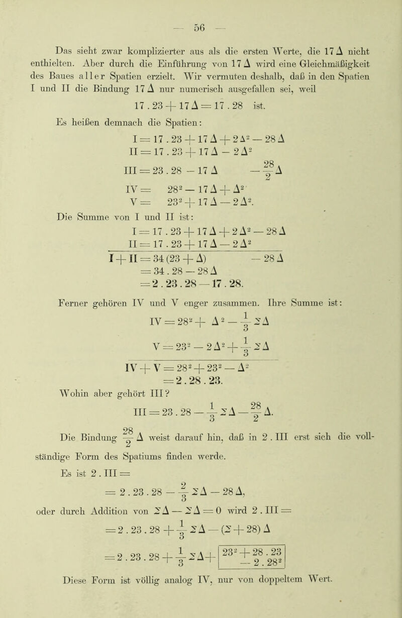Das sieht zwar komplizierter aus als die ersten Werte, die 17 A nicht enthielten. Aber durch die Einführung von 17 A wird eine Gleichmäßigkeit des Baues aller Spatien erzielt. Wir vermuten deshalb, daß in den Spatien I und II die Bindung 17 A nur numerisch ausgefallen sei, weil 17.23 + 17 A = 17.28 ist. Es heißen demnach die Spatien: I = 17.23 +17 A + 2 A2 — 28 A II = 17.23 +17 A — 2A2 111 = 23.28 - 17 A — y A IV— 282 — 17 A + A2' V= 232 + 17 A — 2 A2. Die Summe von I und II ist: 1= 17.23 + 17A + 2A2 — 28A 11 = 17.23 + 17 A — 2 A2 I + II = 34 (23 + A) - 28 A = 34.28 — 28 A = 2.23.28 — 17.28. Ferner gehören IV und V enger zusammen. Ihre Summe ist: IV = 282 + A2-y2A V = 232 — 2A2 + y 2A IV + V = 282 + 232 — A2 = 2.28.23. Wohin aber gehört III? 111 = 23.28-y^A-yA. 28 Die Bindung — A weist darauf hin, daß in 2. III erst sich die voll- ständige Form des Spatiums finden werde. Es ist 2 . III = 2 = 2.23.28 —y2A —28 A, oder durch Addition von 2 A — 2 A = 0 wird 2 . III = = 2.23.28 + +2A- O = 2.23.28 + y 2 A+ (2 + 28) A 232 + 28.23 — 2.282 Diese Form ist völlig analog IV, nur von doppeltem Wert.