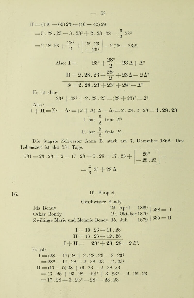 II = (140 — 69) 23 + (46 — 42) 28 = 5.28.23 — 3.231 2 + 2.23.28 — y 282 = 2.28.23 28* 2 28.23 — 23* — 2 (28 — 23)2. Also: I = 232 II = 2.28.23 OC 2 — 23 A+A2 28- 2 23 A — 2 A2 S = 2.28.23 + 232 + 282 — A2 Es ist aber: 232 + 282 + 2.28.23 = (28 + 23)2 = 22. Also: I + II = £2 — A2 = (2 + A) (2 — A) = 2.28.2.23 = 4.28.23 I hat y freie E2 II hat freie E2. Die jüngste Schwester Anna B. starb am 7. Dezember 1862. Ihre Lebenszeit ist also 531 Tage. 531 = 23.23 + 2 = 17.23 + 5.28 = 17.23 + 282 — 28.23 = ~ 23 + 28 A. 16. Beispiel. Geschwister Bondy. 29. April 1869 1 xqo T 19. Oktober 1870 J _ Zwillinge Marie und Melanie Bondy 15. Juli 1872 J 1 = 10.23 + 11.28 II = 13.23 + 12.28 I + II = 232 + 23.28 = 2 E2. Es ist: I = (28 - 17) 28 + 2.28.23 — 2.232 = 282 — 17.28 + 2.28.23 — 2.232 II = (17 — 5) 28 + (3.23 - 2.28) 23 = 17.28 + 23.28 — 282 + 3.232 — 2.28.23 = 17.28 + 3.232 — 282 —28.23 16. Ida Bondy Oskar Bondy