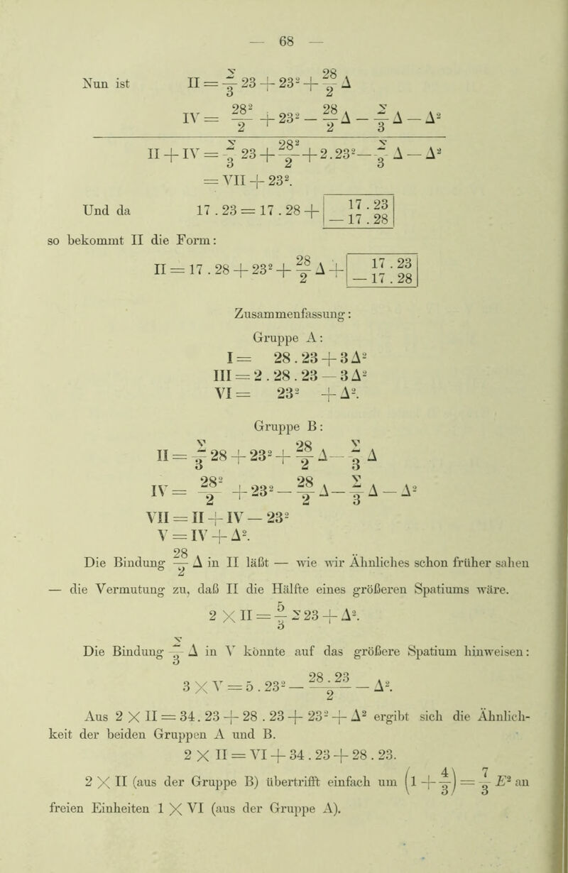 Nun ist II = ~ 23 + 23 - IV = f +23» A V A-^A v 9Q 2 v II + IV = 23 + ^- + 2.232—g == VII + 232. Und da 17.23 = so bekommt II die Form: Zusammenfassung: Gruppe A: 1= 28.23 + 3 A2 III == 2.28.23 — 3 A- VI = 232 + A2. Gruppe B: v ‘>8 v II = — 28 -[- 232 -j- A— A IV = f8 +232-f A-|A-A2 VII = II -f IV — 232 V = IV + A2 28 Die Bindung II läßt — wie mr Ähnliches schon früher sahen — die Vermutung zu, daß II die Hälfte eines größeren Spatiums wäre. 2 XII = -|^23 + A2. Die Bindung -g- A in V könnte auf das größere Spatium liinweisen: 3 X V = 5.232 — 2~~ - A2. Aus 2 X II — 34. 23 -j- 28.23 -(- 232 -(- A2 ergibt sich die Ähnlich- keit der beiden Gruppen A und B. 2 X II = VI + 34.23 -f 28.23. 2 X II (aus der Gruppe B) tibertrifft einfach um | l ~ E2 an freien Einheiten 1 X VI (aus der Gruppe A).