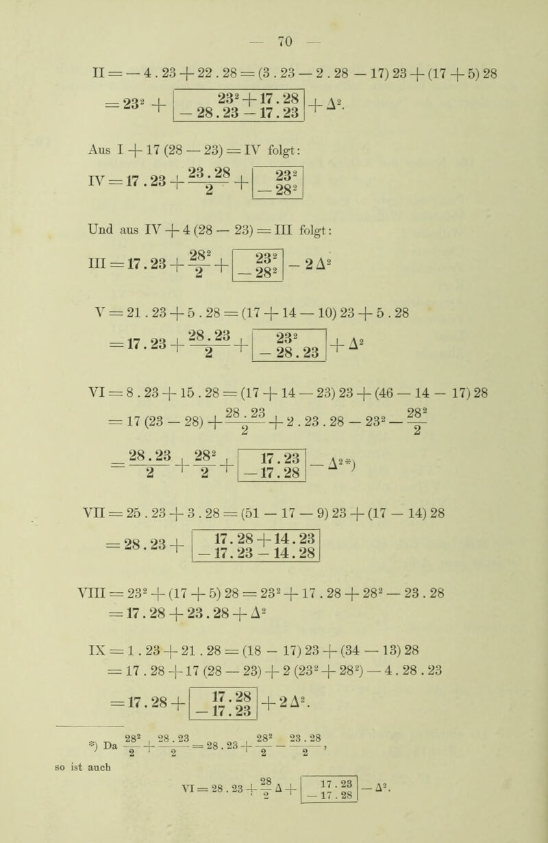 II = — 4.23 + 22.28 = (3.23 — 2.28 — 17) 23 + (17 + 5) 28 — 9^2 i 232 +17.28 | a8 — T _Ofi O» ' 17 99 fJ- Aus I +17 (28 — 23) = IV folgt: IV = 17.23 + ^^ + 232 — 282 Und aus IV + 4 (28 — 23) = III folgt: — 2 A2 282 in = 17.23 + ^- + 232 — 282 V = 21.23 + 5.28 = (17 + 14 — 10) 23 + 5.28 + A2 = 17.23 + ^^ + 232 28.23 VI = 8.23 +15.28 = (17 +14 — 23) 23 + (46 — 14 - 17) 28 = 17 (23 — 28) + + 2.23.28 - 232 — ~ 28.23 . 282 —2_+2 17.23 17.28 — A2*) VII = 25.23 + 3.28 = (51 - 17 — 9) 23 + (17 - 14) 28 = 28.23 + 17.28 + 14.23 -17.23 - 14.28 VIII = 232 + (17 + 5) 28 = 232 +17.28 + 282 — 23.28 = 17.28 + 23.28 + A2 IX= 1.23+ 21.28 = (18 - 17) 23 + (34 — 13) 28 = 17.28 +17 (28 — 23) + 2 (232 + 282) — 4.28.23 *) Da = 17.28 + 28* , 28.23 17.28 -17.23 + 2 A2. + —+— = 28.23 —]— i VI = 28.23 4- A + 17.23 — 17.28