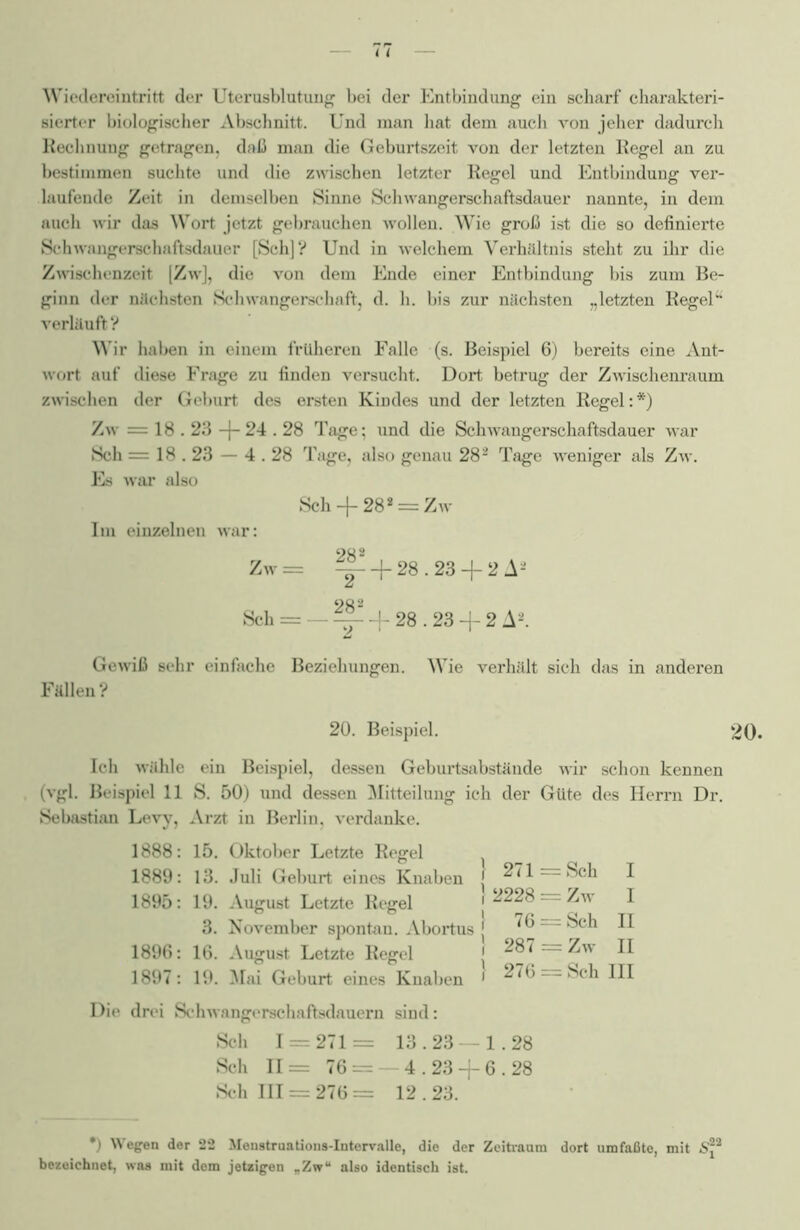 Wiedereintritt der Uterusblutung bei der Entbindung ein scharf charakteri- sierter biologischer Abschnitt. Und man hat dem auch von jeher dadurch Rechnung getragen, daß man die Geburtszeit von der letzten Regel an zu bestimmen suchte und die zwischen letzter Regel und Entbindung ver- laufende Zeit in demselben Sinne Schwangerschaftsdauer nannte, in dem auch wir das Wort jetzt gebrauchen wollen. Wie groß ist die so definierte Schwangerschaftsdauer [Sch]? Und in welchem Verhältnis steht zu ihr die Zwischenzeit [Zw], die von dem Ende einer Entbindung bis zum Be- ginn der nächsten Schwangerschaft, d. h. bis zur nächsten „letzten Regel” verläuft ? Wir haben in einem früheren Falle (s. Beispiel 6) bereits eine Ant- wort auf diese Frage zu finden versucht. Dort betrug der Zwischenraum zwischen der Geburt des ersten Kindes und der letzten Regel:*) Zw = 18.23 -f- 24.28 Tage; imd die Schwangerschaftsdauer war Sch = 18.23 — 4.28 Tilge, also genau 282 Tage weniger als Zw. Es war also Sch -f 282 = Zw Im einzelnen war: 28 2 Zw = ^- + 28.23 + 2 A2 002 Sch = — ~ -f 28.23 -f 2 A2. Gewiß sehr einfache Beziehungen. Wie verhält sich das in anderen Fällen? 20. Beispiel. 20. Ich wähle ein Beispiel, dessen Geburtsabstände wir schon kennen (vgl. Beispiel 11 S. 50) und dessen Mitteilung ich der Güte des Herrn Dr. Sebastian Levy, Arzt in Berlin, verdanke. 1888: 15. Oktober Letzte Regel 1889: 13. Juli Geburt eines Knaben 1895: 19. August Letzte Regel 3. November spontan. Abortus 1896: 16. August Letzte Regel 1897: 19. Mai Geburt eines Knaben Die drei Schwangerschaftsdauern sind: Sch 1 = 271 = 13.23 — 1.28 Sch 11= 76 = — 4.23 -f 6.28 Sch 111 = 276= 12.23. 271 = Sch I 2228 = Zw I 76 = Sch II 287 = Zw II 276 = Sch III •) Wegen der 22 Menstruations-Intervalle, die der Zeitraum dort umfaßte, mit S22 bezeichnet, was mit dem jetzigen „Zw“ also identisch ist.