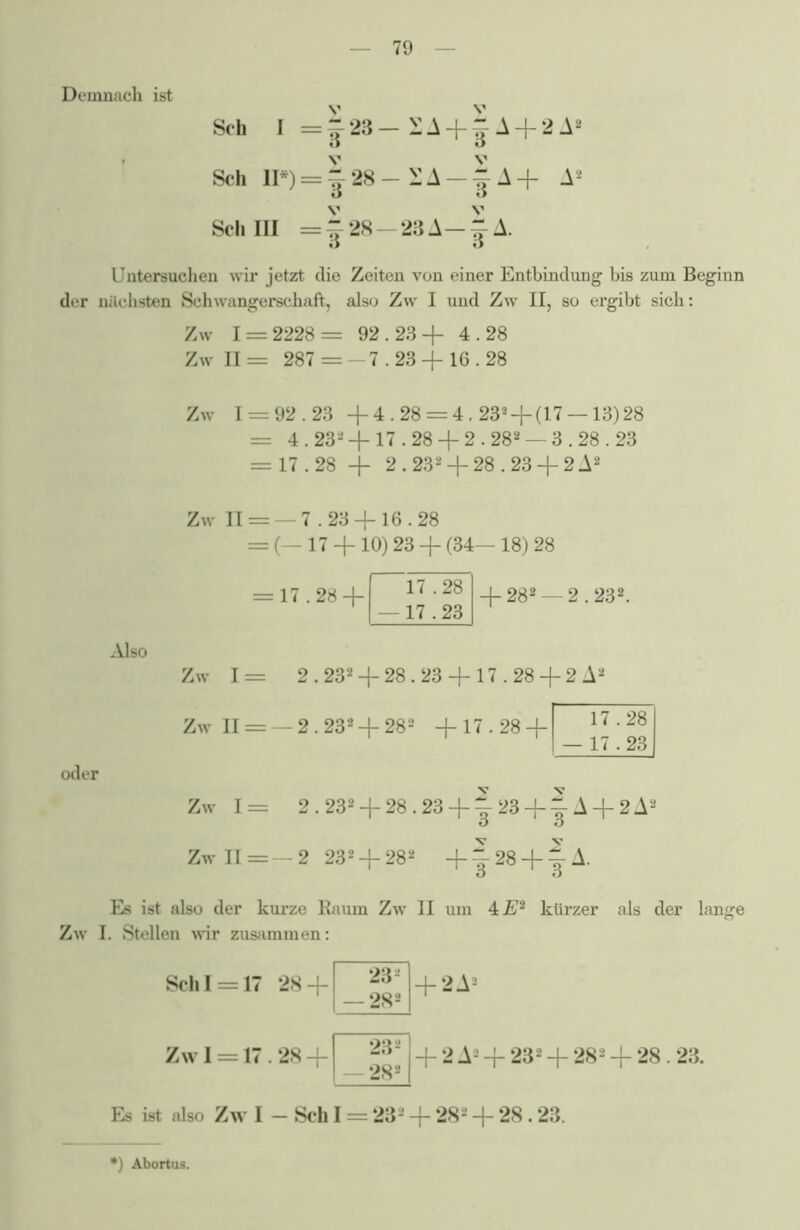 Demnach ist Sch I Sch II*) Sch III |23-EA + §A + 2A2 J28- £A 128 - 23 A |A+ A2 v 3 Untersuchen wir jetzt die Zeiten von einer Entbindung bis zum Beginn der midisten Schwangerschaft, also Zw I und Zw II, so ergibt sich: Zw 1 = 2228= 92.23+ 4.28 Zw II = 287 = 7.23 + 16.28 Zw 1 = 92.23 +4.28 = 4.232 + (17 —13)28 = 4.232 + 17.28 + 2.282 —3.28.23 = 17.28 + 2.232 + 28.23 + 2 A2 Also Zw II = — 7.23 + 16.28 = (— 17 + 10) 23 + (34— 18) 28 = 17.28 + 17.28 —17.23 + 282 — 2.232. Zw 1= 2.232 + 28.23 + 17.28 + 2 A Zw II = —2.232 + 282 + 17.28 + 17.28 17.23 oder Zw 1= 2.232 + 28.23 + |-23 + |-A + 2A2 Zw II =— 2 232 + 282 +1 28 +1A. Es ist also der kurze Raum Zw II um 4 E2 kürzer als der lange Zw I. Stellen wir zusammen: Sch 1 = 17 28 + Zw 1 = 17 28 + 232 282 232 282 + 2A- + 2 A2 + 232 + 282 + 28.23. Es ist also Zw I - Sch I = 232 + 28* + 28.23. 0 Abortus.