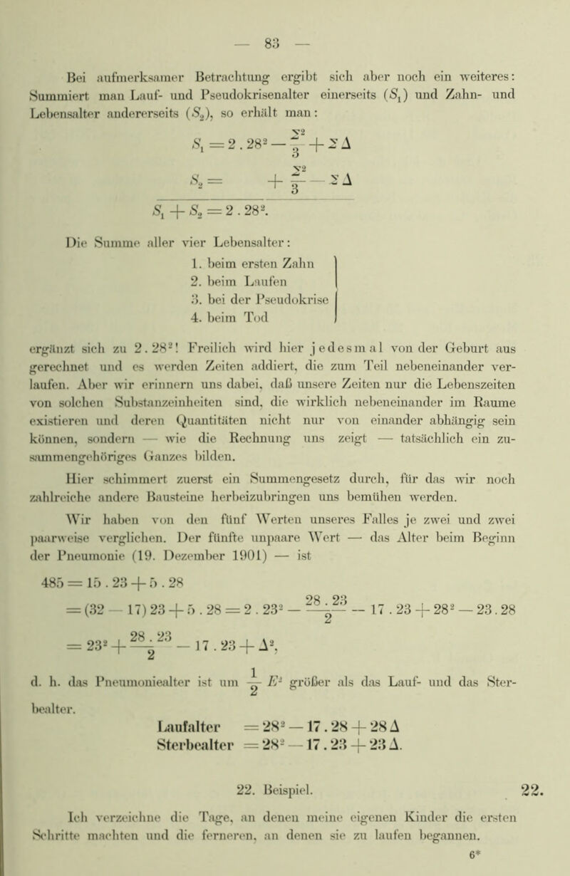 Bei aufmerksamer Betrachtung ergibt sich aber noch ein weiteres: Summiert mau Lauf- und Pseudokrisenalter einerseits (SJ und Zahn- und Lebensalter andererseits (S2), so erhält man: St = 2.282 — 3' + -A = +f~ Sl-\-Ss = 2.282. Die Summe aller vier Lebensalter: 1. beim ersten Zahn 2. beim Laufen 3. bei der Pseudokrise I 4. beim Tod I ergänzt sich zu 2.28*! Freilich wird hier jedesmal von der Geburt aus gerechnet und es werden Zeiten addiert, die zum Teil nebeneinander ver- laufen. Aber wir erinnern uns dabei, daß unsere Zeiten nur die Lebenszeiten von solchen Substanzeinheiten sind, die wirklich nebeneinander im Raume existieren imd deren Quantitäten nicht nur von einander abhängig sein können, sondern — wie die Rechnung uns zeigt — tatsächlich ein zu- sammengehöriges Ganzes bilden. Hier schimmert zuerst ein Summengesetz durch, für das wir noch zahlreiche andere Bausteine herbeizubringen uns bemühen werden. Wir haben von den fünf Werten unseres Falles je zwei und zwei paarweise verglichen. Der fünfte unpaare Wert — das Alter beim Beginn der Pneumonie (19. Dezember 1901) — ist 485 = 15.23 + 5.28 OQ OQ = (32 — 17) 23 + 5.28 = 2 .232 — — 17.23 -f 282 — 23.28 = 23* -f ^ 23 — 17.23 + A2, d. h. das Pneumoniealter ist um E1 größer als das Lauf- und das Ster- bealter. Laufalter = 282 —17.28 -(- 28 A Sterbealter = 282 17.23 -j- 23 A. 22. Beispiel. 22. Ich verzeichne die Tage, an denen meine eigenen Kinder die ersten Schritte machten und die ferneren, an denen sie zu laufen begannen. 6*