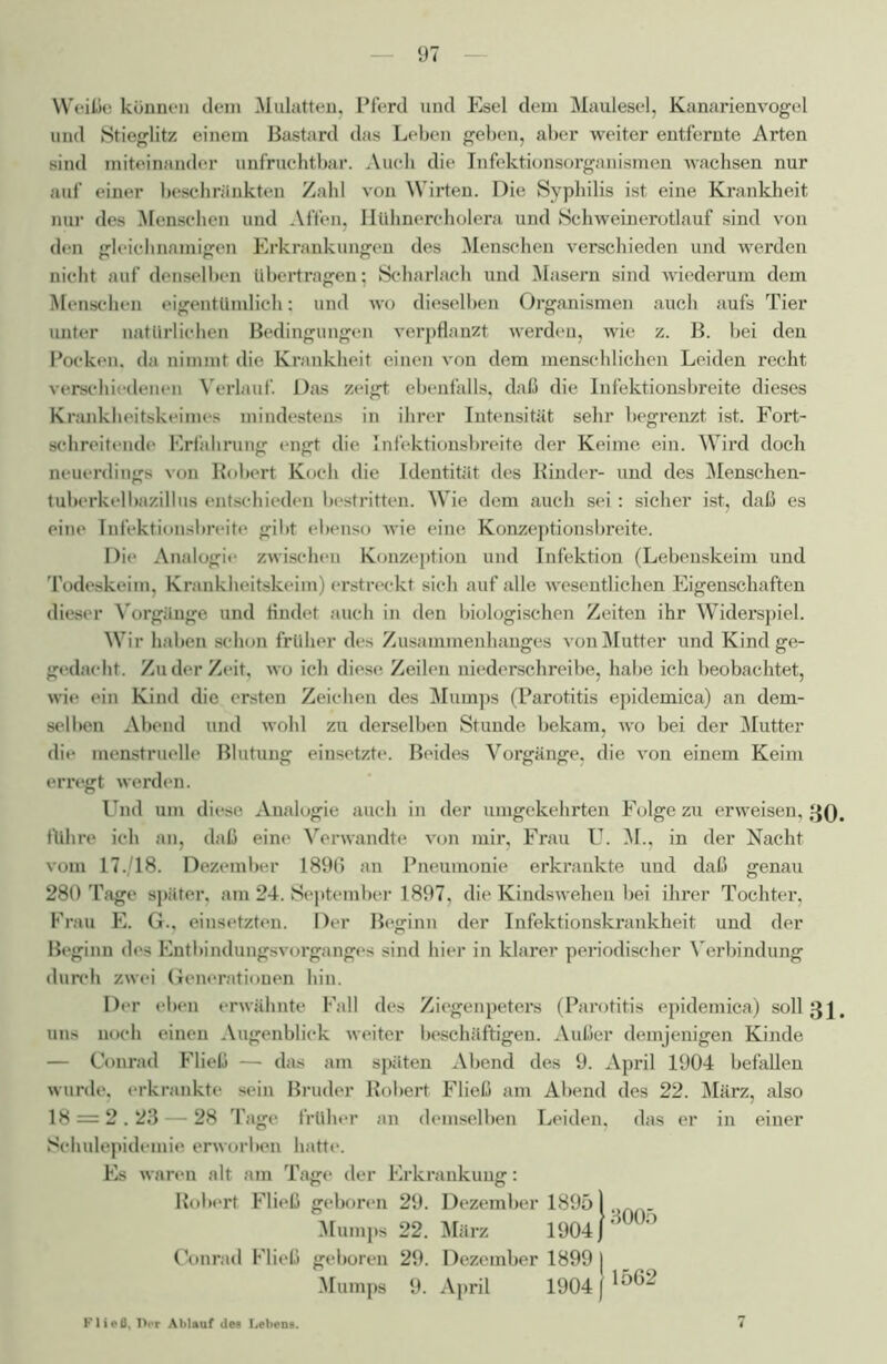 Weiße können dem Mulatten, Pferd und Esel dem Maulesel, Kanarienvogel und Stieglitz einem Bastard das Leben geben, aber weiter entfernte Arten sind miteinander unfruchtbar. Auch die Infektionsorganismen wachsen nur auf einer beschrankten Zahl von Wirten. Die Syphilis ist eine Krankheit nur des Menschen und Affen, Htihnercholera und Schweinerotlauf sind von den gleichnamigen Erkrankungen des Menschen verschieden und werden nicht auf denselben übertragen; Scharlach und Masern sind wiederum dem Menschen eigentümlich: und wo dieselben Organismen auch aufs Tier unter natürlichen Bedingungen verpflanzt werden, wie z. B. bei den Pocken, da nimmt die Krankheit einen von dem menschlichen Leiden recht verschiedenen Verlauf. Das zeigt ebenfalls, daß die Infektionsbreite dieses Krankheitskeimes mindestens in ihrer Intensität sehr begrenzt ist. Fort- schreitende Erfahrung engt die Infektionsbreite der Keime ein. Wird doch neuerdings von Robert Koch die Identität des Rinder- und des Menschen- tuberkelbazillus entschieden bestritten. Wie dem auch sei: sicher ist, daß es eine Infektionsbreite gibt ebenso wie eine Konzeptionsbreite. Die Analogie zwischen Konzeption und Infektion (Lebenskeim und Todeskeim, Krankheitskeim) erstreckt sich auf alle wesentlichen Eigenschaften dieser Vorgänge und findet auch in den biologischen Zeiten ihr Widerspiel. Wir haben schon früher des Zusammenhanges von Mutter und Kind ge- gedacht. Zu der Zeit, wo ich diese Zeilen niederschreibe, habe ich beobachtet, wie ein Kind die ersten Zeichen des Mumps (Parotitis epidemica) an dem- selben Abend und wohl zu derselben Stunde bekam, wo bei der Mutter die menstruelle Blutung einsetzte. Beides Vorgänge, die von einem Keim erregt werden. Und um diese Analogie auch in der umgekehrten Folge zu erweisen, 30. führe ich an, daß eine Verwandte von mir, Frau U. M., in der Nacht vom 17./18. Dezember 1896 an Pneumonie erkrankte und daß genau 280 Tage später, am 24. September 1897, die Kindswehen bei ihrer Tochter, Frau E. G., einsetzten. Der Beginn der Infektionskrankheit und der Beginn des Entbindungsvorganges sind hier in klarer periodischer Verbindung durch zwei Generationen hin. Der eben erwähnte Fall des Ziegenpetei-s (Parotitis epidemica) soll 3 \. uns noch einen Augenblick weiter beschäftigen. Außer demjenigen Kinde — Conrad Fließ — das am späten Abend des 9. April 1904 befallen wurde, erkrankte sein Bruder Robert Fließ am Abend des 22. März, also 18 = 2.23 — 28 Tage früher an demselben Leiden, das er in einer Schulepidemie erworben hatte. Es waren alt am Tage der Erki*ankung: Robert. Fließ geboren 29. Dezember 18951 . Mumps 22. Mäi-z 1904 J' 0 Conrad Fließ geboren 29. Dezember 1899 I Mumps 9. April 1904 /1562 Fließ, Tier Ablauf des Lebens.