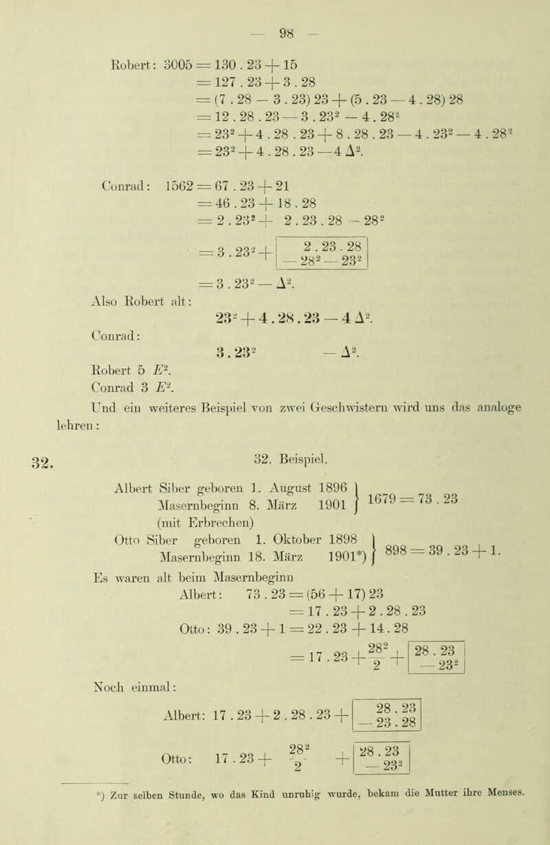 Robert: 3005 = 130.23 + 15 = 127.23 + 3.28 = (7.28 - 3.23) 23 + (5.23 — 4.28) 28 = 12.28.23 — 3.232 - 4.282 = 232 + 4.28.23 + 8.28.23 — 4.232 — 4.282 = 232 + 4.28.23 —4 A2. Conrad: 1562 = 67.23 + 21 = 46.23 + 18.28 = 2.232 + 2.23.28 — 282 = 3.232 + = 3.232 — Also Robert alt: 232 + 4.28.23 — 4 A2. Conrad: 3.232 - A2. 2.23.28 — 282 —232 A2. Robert 5 E2. Conrad 3 E2. Und ein weiteres Beispiel von zwei Geschwistern wird uns das analoge lehren: 32, 32. Beispiel. Albert Siber geboren 1. August 1896 1901 1679 = 73.23 Masernbeginn 8. März (mit Erbrechen) Otto Siber geboren 1. Oktober 1898 , Masernbeginn 18. März 1901*) ) 898 = 39-23 + 1. Es waren alt beim Masernbeginn Albert: 73.23 = (56 + 17) 23 = 17.23 + 2.28.23 Otto: 39.23 + 1 = 22.23 + 14.28 = 17.23+f2+ 28.23 | — 232 I Noch einmal: Albert: 17.23 + 2.28.23 + 28.23 -23.28 Otto: 17.23 —J— 285 28.23 — 233 ■■■) Zur selben Stunde, wo das Kind unruhig wurde, bekam die Mutter ihre Menses.