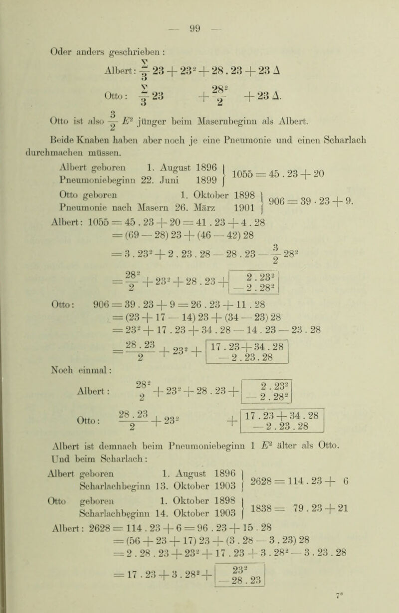 Oder anders geschrieben: Albert: 23 + 232 + 28.23 + 23 A Otto 3 23 282 + 9 + 23 A. Otto ist also ■— Ei jünger beim Masernbeginn als Albert. Beide Knaben haben aber noch je eine Pneumonie und einen Scharlach durchmachen müssen. Albert geboren 1. August 1896 I Pneumomebeginn 22. Jum 1899 j Otto geboren 1. Oktober 1898 ] Pneumonie nach Masern 26. März 1901 j Albert: 1055 = 45.23 + 20 = 41.23 + 4.28 = (69 — 28) 23 -f (46 — 42) 28 906 = 39-23 + 9. = 3.232 + 2.23.28 — 28.23 —282 + 23*+ 28.23 2.232 2.282 Otto: 906 = 39.23 + 9 = 26.23 + 11 . 28 = (23 + 17 - 14) 23 + (34 - 23) 28 = 232 + 17.23 + 34.28 - 14.23 — 23.28 Noch einmal Albert : Otto: Albert ist demnach beim Pneumoniebeginn 1 E2 älter als Otto Und beim Scharlach: Albert geboren 1. August 1896 ) ~ 1 9«98 Scharlachbeginn 13. Oktober 1903 i Otto geboren 1. Oktober 1898 Scharlachbeginn 14. Oktober 1903 Albert: 2628 = 114.23 + 6 = 96.23 + 15.28 = (56 + 23 + 17) 23 + (3.28 - 3.23) 28 = 2.28.23 + 232 + 17.23 + 3.282 — 3.23.28 114.23+ 6 1838= 79.23 + 21 17.23 + 3.282 + 232 28.23