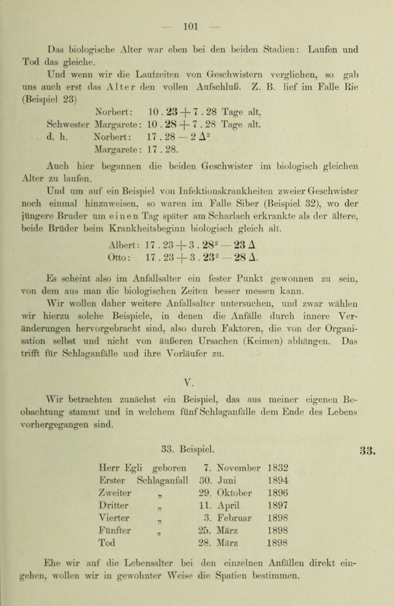 Das biologische Alter war eben bei den beiden Stadien: Laufen und Tod das gleiche. Und wenn wir die Laufzeiten von Geschwistern verglichen, so gab uns auch erst das Alter den vollen Aufschluß. Z. B. lief im Falle Rie (Beispiel 23) Norbert: 10.23 -f- 7.28 Tage alt, Schwester Margarete: 10.28 -f- 7.28 Tage alt. d. h. Norbert: 17.28 — 2 A2 Margarete: 17.28. Auch hier begannen die beiden Geschwister im biologisch gleichen Alter zu laufen. Und um auf ein Beispiel von Infektionskrankheiten zweier Geschwister noch einmal hinzuweisen, so waren im Falle Siber (Beispiel 32), wo der jüngere Bruder um einen Tag später am Scharlach erkrankte als der ältere, beide Brüder beim Krankheitsbeginn biologisch gleich alt. Albert: 17.23 + 3.282 — 23 A Otto: 17.23 + 3.232 —28A. Es scheint also im Anfallsalter ein fester Punkt gewonnen zu sein, von dem aus man die biologischen Zeiten besser messen kann. Wir wollen daher weitere Anfallsalter untersuchen, und zwar wählen wir hierzu solche Beispiele, in denen die Anfälle durch innere Ver- änderungen hervorgebracht sind, also durch Faktoren, die von der Organi- sation selbst und nicht von äußeren Ursachen (Keimen) abhängen. Das trifft für Schlaganfillle und ihre Vorläufer zu. V. Wir betrachten zunächst ein Beispiel, das aus meiner eigenen Be- obachtung stammt und in welchem fünf Schlaganfillle dem Ende des Lebens vorhergegangen sind. 33. Beispiel. 33. Herr Egli geboren 7. November 1832 Erster Schlaganfall 30. Juni 1894 Zweiter „ 29. Oktober 1896 Dritter „ 11. April 1897 Vierter „ 3. Februar 1898 Fünfter „ 25. März 1898 Tod 28. März 1898 Ehe wir auf die Lebensalter bei den einzelnen Anfilllen direkt ein- gehen, wollen wir in gewohnter Weise die Spatien bestimmen.