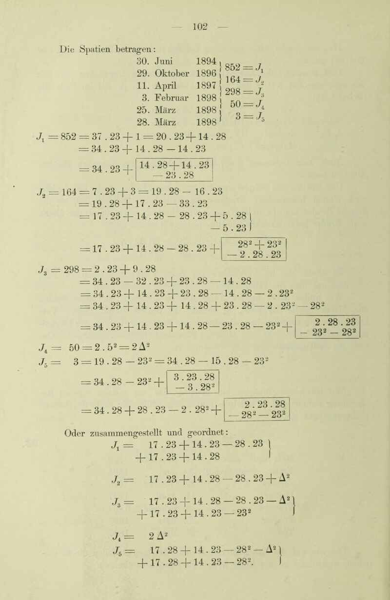 Die Spatien betragen: 30. Juni 29. Oktober 11. April 3. Februar 25. März 28. März 1894 1896 1897 1898 1898 1898 } 852 = J\ } 164 = J2 j 298 = J, } 50 = J, } 3 = J, Jx = 852 = 37.23 + 1 = 20.23 +14.28 = 34.23 + 14.28 - 14.23 J, = 34.23 + 14.28 + 14.23 — 23.28 164 = 7.23 + 3 = 19.28 — 16.23 = 19.28 + 17.23 — 33.23 = 17.23 + 14.28 - 28.23 + 5.28 | — 5.23 J = 17.23 + 14.28 — 28.23 + 282 + 232 — 2.28.23 J3 = 298 = 2.23 + 9.28 = 34.23 — 32.23 + 23.28 — 14.28 = 34.23 + 14.23 + 23.28 — 14.28 — 2.232 == 34.23 + 14.23 + 14.28 + 23.28 — 2.232 — 282 = 34.23 + 14.23 +14.28 — 23.28 — 232 -f 2.28.23 - 232 - 282 J4 = 50 — 2.52 = 2 A2 J. = 3 = 19.28 — 232 = 34.28 — 15 . 28 — 232 = 34.28 — 232 + ^|3-2g82 = 34.28 + 28.23 — 2.282 + 2.23.28 — 282 —232 Oder zusammengestellt und geordnet: J1 = 17.23 +14.23 — 28.23 \ + 17.23 + 14 • 28 I J2 = 17.23+ 14.28 —28.23+ A2 J3 = 17.23 + 14.28 — 28.23 — A2 + 17.23 + 14.23 —232 J4 = 2 A2 Jh= 17.28 + 14.23 — 282 —A2) + 17.28 + 14.23 — 282. J