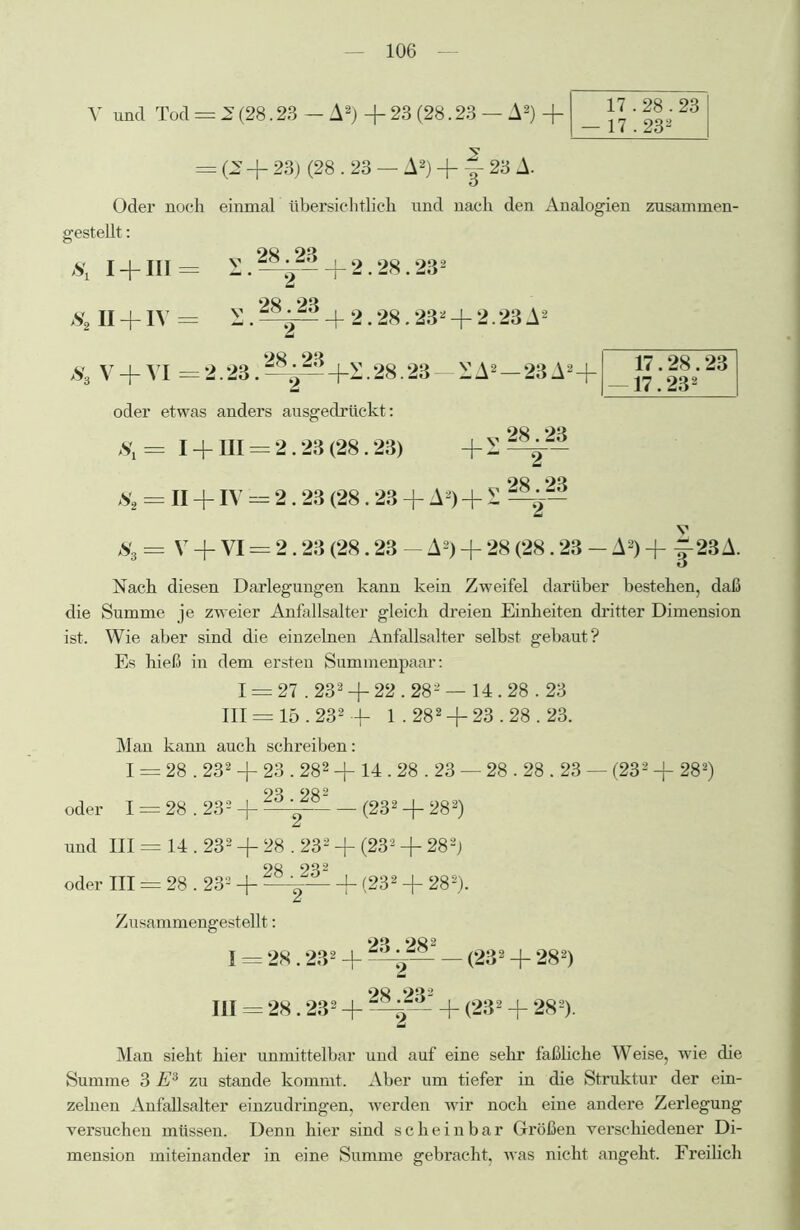 Y und Tod = 2 (28.23 — A2) -f- 23 (28.23 — A2) -f- 17.28.23 17.232 = (^ + 23) (28.23 — A2) + y 23 A. Oder noch einmal übersichtlich und nach den Analogien zusammen- gestellt : S, I + IIIJ S.~-+2.28.232 S2II + IV = S.^^42.28.232 + 2.23A2 JS3 v + VI 02.23.^^+2.28.23 oder etwas anders ausgedrückt: S1 = I + HI = 2.23 (28.23) Ss = II + IV = 2.23 (28.23 + A2) + S S3 =V + VI = 2.23 (28.23 - A2) + 28 (28.23 - A2) -f J23A. XA2 —23A2+ 28.23 17.28.23 17.232 + 2 2 Nach diesen Darlegungen kann kein Zweifel darüber bestehen, daß die Summe je zweier Anfallsalter gleich dreien Einheiten dritter Dimension ist. Wie aber sind die einzelnen Anfallsalter selbst gebaut? Es hieß in dem ersten Summenpaar: I = 27.232 + 22.282 — 14.28.23 III = 15.232 -f- 1.282 + 23.28.23. Man kann auch schreiben: I = 28.232 + 23.282 + 14.28.23 — 28.28.23 — (232 + 282) 90 902 oder I = 28.232 4~ — (232 -f 282) und III == 14.232 + 28.232 + (232 + 282j oder III = 28.232 + _j_ (232 + 282). Zusammengestellt: I = 28.232 + — (232 + 282) III = 28.232 4- + (232 4- 282). Man sieht hier unmittelbar und auf eine sehr faßliche Weise, wie die Summe 3 E3 zu stände kommt. Aber um tiefer in die Struktur der ein- zelnen Anfallsalter einzudringen, werden wir noch eine andere Zerlegung versuchen müssen. Denn hier sind scheinbar Größen verschiedener Di- mension miteinander in eine Summe gebracht, was nicht angeht. Freilich