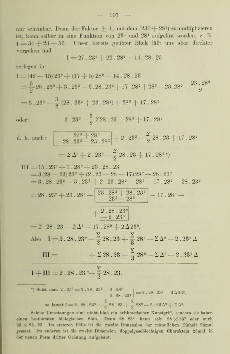 nur scheinbar. Denn der Faktor + 1, mit dem (232 + 282) zu multiplizieren ist, kann selber in eine Funktion von 231 und 281 aufgelöst werden, z. B. 1 = 34 -f- 23 — 56. Unser bereits geübter Blick läßt uns aber direkter Vorgehen und 1 = 27.23- + 22.282 — 14.28.23 zerlegen in: I = (42 — 15) 232 + (17 + 5) 282 — 14.28.23 o OQ OQ2 = -+28.23* —{— 3.233 — 3.28.232—|— 27 .282 —|— 28s — 23.282 —- = 3.233 - j (28.232 + 23.282) + 283 + 17.282 oder: 3.233 — | 228.23 -f 283 + 17.282 d. h. auch: 233 + 283 — 28.232 — 23.282 + 2.233 - j 28.23 + 17.282 = 2A2 + 2.233 — g 28.23 + 17.282*) [I = 15.233 + 1.282 + 23.28.23 = 3 (28 — 23)232 + (2.23 — 28— 17) 282 + 28.232 = 3.28.232 — 3.233 + 2.23.28* — 283’— 17.282 + 28.23* = 28.232 + 23.282 - 17.282 + = 2\28.23 —.SA2 — 17.282 + 2A232. Also 1 = 2.28.23* — + 28.23 + + 282 + 2 Aä — 2.23- A £ O III = 4-£28.23 ^282 — 2A2 + 2.232A 1 + 111=2.28.23 2+g-28.23. *) Setzt inan 2.23® = 2.28.23* + 2.233 — 2.28.23* 28.23* — 2A23*, so lautet I = 2.28.23* — 28.23 + 28* — 2.23 A* + 1A*. Solche Umsetzungen sind nicht bloß ein arithmetischer Kunstgriff, sondern sie haben einen bestimmten biologischen Sinn. Denn 28.23* kann sein 28 X 23* oder auch 23 X 28.23. Im ersteren Falle ist die zweite Dimension der männlichen Einheit 28mal gesetzt. Im anderen ist die zweite Dimension doppelgeschlechtigen Charakters 23mal in der neuen Form dritter Ordnung aufgebaut.