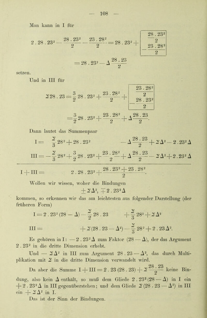 Man kann in I für 2.28.232 — 2--+— — = 28.232 + 28 . 232 2 23 . 282 2 = 28.232 — A 28.23 setzen. Und in III für 228.23 = 128.232 + -3-282 + 23 INS CO 2 28 . 232 2 = |28.232 + ^¥282 + A^. Dann lautet das Summenpaar y 9« 9« 1= — 282 —{— 28.232 —+2A2- 2.232A III = -f 282 -f 128.232 + —;„2—+ A — 2A24-2.232 A o z z z I + III = 2.28.28» + 28-23, + 2a-^. Wollen wir wissen, woher die Bindungen + 2A2, 4 2.232 A kommen, so erkennen wir das am leichtesten aus folgender Darstellung (der früheren Form) I = 2.232(28 — A) —|-28.23 + |^282 + 2 A2 III = +2(28.23 — A2) —1-282 + 2.23 A2. Es gehören in I: — 2.232 A zum Faktor (28 -— A), der das Argument 2.232 in die dritte Dimension erhebt. Und — 2A2 in III zum Argument 28.23 — A2, das durch Multi- plikation mit 2 in die dritte Dimension verwandelt wird. Da aber die Summe I + III = 2.23 (28.23) + 2 ——- keine Bin- dung, also kein A enthält, so muß dem Gliede 2.232 (28 — A) in I ein + 2.232 A in III gegenüberstehen; und dem Gliede 2 (28.23 — A2) in III ein + 2A2 in I. Das ist der Sinn der Bindungen.