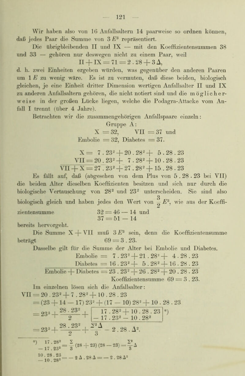 Wir haben also von 16 Anfallsaltern 14 paarweise so ordnen können, daß jedes Paar die Summe von 3 E3 repräsentiert. Die übrigbleibenden II und IX — mit den Koeffizientensummen 38 und 33 — gehören nur deswegen nicht zu einem Paar, weil 11 +IX = 71 = 2.28 + 3A, d. h. zwei Einheiten ergeben würden, was gegenüber den anderen Paaren um 1 E zu wenig wäre. Es ist zu vermuten, daß diese beiden, biologisch gleichen, je eine Einheit dritter Dimension wertigen Anfallsalter II und IX zu anderen Anfallsaltern gehören, die nicht notiert sind und die möglicher- weise in der großen Lücke liegen, welche die Podagra-Attacke vom An- fall I trennt (über 4 Jahre). Betrachten wir die zusammengehörigen Anfallspaare einzeln: Gruppe A: X = 32, VII = 37 und Embolie = 32, Diabetes = 37. X = 7.232 -f- 20.282 -j- 5.28.23 VII = 20.232 + 7.282 + 10.28.23 Vn + X = 27.232 + 27.282 -j- 15.28.23 Es fällt auf, daß (abgesehen von dem Plus von 5.28.23 bei VII) die beiden Alter dieselben Koeffizienten besitzen und sich nur durch die biologische Vertauschung von 282 und 232 unterscheiden. Sie sind also 3 biologisch gleich und haben jedes den Wert von ^ wie aus der Koeffi- zientensumme 32 = 46 — 14 und 37 = 51 — 14 bereits hervorgeht. Die Summe X -f- VII muß 3 E3 sein, denn die Koeffizientensumme beträgt 69 = 3.23. Dasselbe gilt für die Summe der Alter bei Embolie und Diabetes. Embolie = 7.232 -J- 21 .28J + 4.28.23 Diabetes = 16.232 + 5.282 + 16.28.23 Embolie -f Diabetes = 23.232 -j- 26.282 -j- 20.28.23 Koeffizientensumme 69 = 3.23. Im einzelnen lösen sich die Anfallsalter: VII = 20.232 -f 7.282 -f 10.28.23 = (23 +14 — 17) 233 + (17 — 10) 282 -j- 10.28.23 28.232 233 -f- 233-h 2 28.232 + 17.282+ 10.28.23 17.232 - 10.282 2.28. A2. 0 - 11 :23* = 3 (28 +23) (28 -'23>= y A — *10^ 28* = — 2 A . 28 A = — 2.28 A*