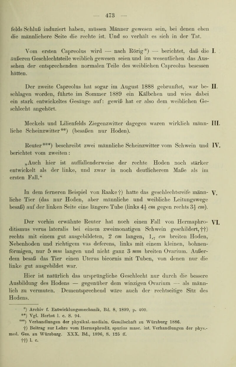 felds Schluß induziert haben, müssen Männer gewesen sein, bei denen eben die männlichere Seite die rechte ist. Und so verhält es sich in der Tat. Vom ersten Capreolus wird — nach Rörig*) —- berichtet, daß die I. äußeren Geschlechtsteile weiblich gewesen seien und im wesentlichen das Aus- sehen der entsprechenden normalen Teile des weiblichen Capreolus besessen hätten. Der zweite Capreolus hat sogar im August 1888 gebrunftet, war be- II. schlagen worden, führte im Sommer 1889 ein Kälbchen und wies dabei ein stark entwickeltes Gesäuge auf: gewiß hat er also dem weiblichen Ge- schlecht angehört. Meckels und Lilienfelds Ziegenzwitter dagegen waren wirklich männ- III. liehe Scheinzwitter**) (besaßen nur Hoden). Reuter***) beschreibt zwei männliche Scheinzwitter vom Schwein und IV. berichtet vom zweiten: „Auch hier ist auffallenderweise der rechte Hoden noch stärker entwickelt als der linke, und zwar in noch deutlicherem Maße als im ersten Fall.“ In dem ferneren Beispiel von Raakef) hatte das geschlechtsreife männ- V, liehe Tier (das nur Hoden, aber männliche und weibliche Leitungswege besaß) auf der linken Seite eine längere Tube (links cm gegen rechts 3| cm). Der vorhin erwähnte Reuter hat noch einen Fall von Hermaphro- VI. ditismus verus lateralis bei einem zweimonatigen Schwein geschildert, ff) rechts mit einem gut ausgebildeten, 2 cm langen, 1(7 cm breiten Hoden, Nebenhoden und richtigem vas deferens, links mit einem kleinen, bohnen- förmigen, nur 5 mm langen und nicht ganz 3 mm breiten Ovarium. Außer- dem besaß das Tier einen Uterus bicornis mit Tuben, von denen nur die linke gut ausgebildet war. Hier ist natürlich das ursprüngliche Geschlecht nur durch die bessere Ausbildung des Hodens — gegenüber dem winzigen Ovarium — als männ- lich zu vermuten. Dementsprechend wäre auch der rechtseitige Sitz des Hodens. *) Archiv f. Entwicklungsmechanik, Bd. 8, 1899, p. 400. **) Vgl. Herbst 1. c. S. 94. ***) Verhandlungen der physikal.-rnedizin. Gesellschaft zu Würzburg 1886. f) Beitrag zur Lehre vom Hermaphrodit, spurius masc. int. Verhandlungen der phys.- med. Ges. zu Würzburg. XXX. Bd., 1896, S. 125 ff. tt) 1. c.