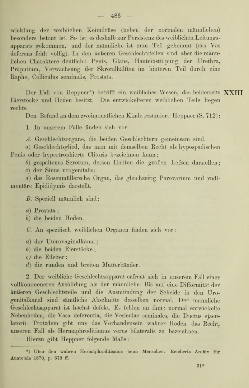 wicklung der weiblichen Keimdrüse (neben der normalen männlichen) besonders betont ist. So ist es deshalb zur Persistenz des weiblichen Leitungs- apparats gekommen, und der männliche ist zum Teil gehemmt (das Vas deferens fehlt völlig). In den äußeren Geschlechtsteilen sind aber die männ- lichen Charaktere deutlich: Penis, Glans, Hauteinstülpung der Urethra, Präputium, Verwachsung der Skrotalhälften im hinteren Teil durch eine Raphe, Colliculus seminalis, Prostata. Der Fall von Heppner*) betrifft ein weibliches Wesen, das beiderseits XXIII Eierstöcke und Hoden besitzt. Die entwickelteren weiblichen Teile liegen rechts. Den Befund an dem zweimonatlichen Kinde resümiert Heppner (S. 712): 1. In unserem Falle finden sich vor A. Geschlechtsorgane, die beiden Geschlechtern gemeinsam sind. a) Geschlechtsglied, das man mit demselben Recht als hypospadischen Penis oder hypertrophierte Clitoris bezeichnen kann; b) gespaltenes Scrotum, dessen Hälften die großen Lefzen darstellen; c) der Sinus urogenitalis; d) das Rosenmüllersche Organ, das gleichzeitig Parovarium und rudi- mentäre Epididymis darstellt. B. Speziell männlich sind: а) Prostata; б) die beiden Hoden. C. An spezifisch weiblichen Organen finden sich vor: a) der Uterovaginalkanal; b) die beiden Eierstöcke; c) die Eileiter; d) die runden und breiten Mutterbänder. 2. Der weibliche Geschlechtsapparat erfreut sich in unserem Fall einer vollkommeneren Ausbildung als der männliche. Bis auf eine Difformität der äußeren Geschlechtsteile und die Ausmündung der Scheide in den Uro- genitalkanal sind sämtliche Abschnitte desselben normal. Der männliche Geschlechtsapparat ist höchst defekt. Es fehlen an ihm: normal entwickelte Nebenhoden, die Vasa deferentia, die Vesiculae seminales, die Ductus ejacu- latorii. Trotzdem gibt uns das Vorhandensein wahrer Hoden das Recht, unseren Fall als Hermaphroditismus verus bilateralis zu bezeichnen. Hierzu gibt Heppner folgende Maße: *) Über den wahren Hermaphroditismus beim Menschen. Reicherts Archiv für Anatomie 1870, p. 679 ff. 31*