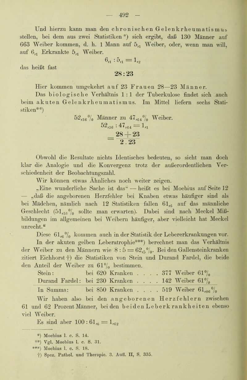 Und hierzu kann man den chronischen Gelenkrheumatismus stellen, bei dem aus zwei Statistiken * *) sich ergibt, daß 130 Männer auf 663 Weiber kommen, d. h. 1 Mann auf 5fl Weiber, oder, wenn man will, auf 6fl Erkrankte 5fl Weiber. 6/i : 5fl = 1,2 das heißt fast 28:23 Hier kommen umgekehrt auf 23 Frauen 28—23 Männer. Das biologische Verhältnis 1:1 der Tuberkulose findet sich auch beim akuten Gelenkrheumatismus. Im Mittel liefern sechs Stati- stiken**) 52,36 % Männer zu 47,64% Weiber. 52,36 : 47,64 = 1,4 _ 28 + 23 ~ 2.23 Obwohl die Resultate nichts Identisches bedeuten, so sieht man doch klar die Analogie und die Konvergenz trotz der außerordentlichen Ver- schiedenheit der Beobachtungszahl. Wir können etwas Ähnliches noch weiter zeigen. „Eine wunderliche Sache ist das“—heißt es bei Moebius auf Seite 12 — „daß die angeborenen Herzfehler bei Knaben etwas häufiger sind als bei Mädchen, nämlich nach 12 Statistiken fallen 61,G auf das männliche Geschlecht (51,53°/o sollte man erwarten). Dabei sind nach Meckel Miß- bildungen im allgemeinen bei Weibern häufiger, aber vielleicht hat Meckel unrecht.“ Diese 61,e°/o kommen auch in der Statistik der Lebererkrankungen vor. In der akuten gelben Leberatrophie***) berechnet man das Verhältnis der Weiber zu den Männern wie 8:5 — 62,5%* Bei den Gallensteinkranken zitiert Eichhorst f) die Statistiken von Stein und Durand Fardel, die beide den Anteil der Weiber zu 61% bestimmen. Stein: bei 620 Kranken . . . .377 Weiber 61% Durand Fardel: bei 230 Kranken . . . .142 Weiber 61% In Summa: bei 850 Kranken . . . .519 Weiber 61,06% Wir haben also bei den angeborenen Herzfehlern zwischen 61 und 62 Prozent Männer, beiden beiden Leberk rankheiten ebenso viel Weiber. Es sind aber 100 : 61,u = 1,62 *) Moebius 1. c. S. 14. **) Vgl. Moebius 1. c. S. 31. ***) Moebius 1. c. S. 18. f) Spez. Pathol. und Therapie. 3. Aufl. II, S. 335.