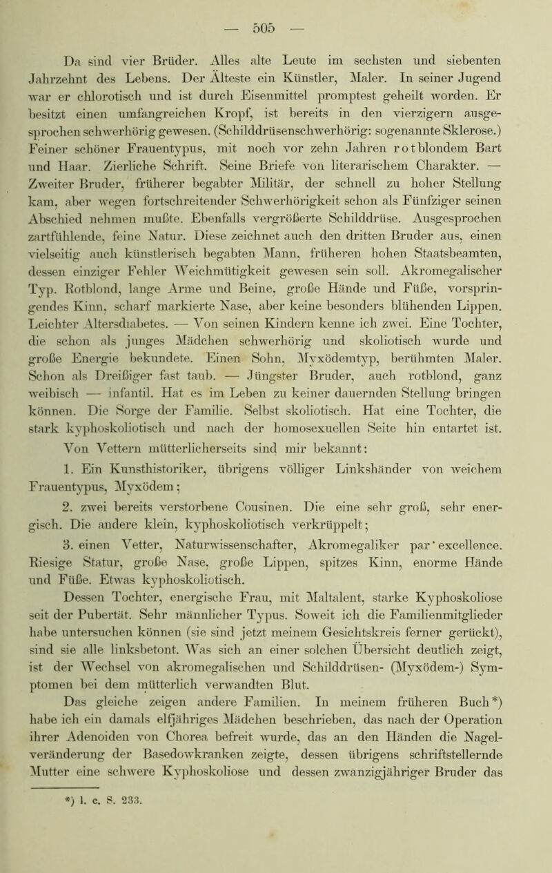 Da sind vier Brüder. Alles alte Leute im sechsten und siebenten Jahrzehnt des Lebens. Der Älteste ein Künstler, Maler. In seiner Jugend war er chlorotisch und ist durch Eisenmittel promptest geheilt worden. Er besitzt einen umfangreichen Kropf, ist bereits in den Vierzigern ausge- sprochen schwerhörig gewesen. (Schilddrüsenschwerhörig: sogenannte Sklerose.) Feiner schöner Frauentypus, mit noch vor zehn Jahren rotblondem Bart und Haar. Zierliche Schrift. Seine Briefe von literarischem Charakter. — Zweiter Bruder, früherer begabter Militär, der schnell zu hoher Stellung kam, aber wegen fortschreitender Schwerhörigkeit schon als Fünfziger seinen Abschied nehmen mußte. Ebenfalls vergrößerte Schilddrüse. Ausgesprochen zartfühlende, feine Natur. Diese zeichnet auch den dritten Bruder aus, einen vielseitig auch künstlerisch begabten Mann, früheren hohen Staatsbeamten, dessen einziger Fehler Weichmütigkeit gewesen sein soll. Akromegalischer Typ. Rotblond, lange Arme und Beine, große Hände und Füße, vorsprin- gendes Kinn, scharf markierte Nase, aber keine besonders blühenden Lippen. Leichter Altersdiabetes. — Von seinen Kindern kenne ich zwei. Eine Tochter, die schon als junges Mädchen schwerhörig und skoliotisch wurde und große Energie bekundete. Einen Sohn, Myxödemtyp, berühmten Maler. Schon als Dreißiger fast taub. — Jüngster Bruder, auch rotblond, ganz weibisch — infantil. Hat es im Leben zu keiner dauernden Stellung bringen können. Die Sorge der Familie. Selbst skoliotisch. Hat eine Tochter, die stark kyphoskoliotisch und nach der homosexuellen Seite hin entartet ist. Von Vettern mütterlicherseits sind mir bekannt: 1. Ein Kunsthistoriker, übrigens völliger Linkshänder von weichem Frauentypus, Myxödem; 2. zwei bereits verstorbene Cousinen. Die eine sehr groß, sehr ener- gisch. Die andere klein, kyphoskoliotisch verkrüppelt; 3. einen Vetter, Naturwissenschafter, Akromegaliker par' excellence. Riesige Statur, große Nase, große Lippen, spitzes Kinn, enorme Hände und Füße. Etwas kyphoskoliotisch. Dessen Tochter, energische Frau, mit Maltalent, starke Kyphoskoliose seit der Pubertät. Sehr männlicher Typus. Soweit ich die Familienmitglieder habe untersuchen können (sie sind jetzt meinem Gesichtskreis ferner gerückt), sind sie alle linksbetont. Was sich an einer solchen Übersicht deutlich zeigt, ist der Wechsel von akromegalischen und Schilddrüsen- (Myxödem-) Sym- ptomen bei dem mütterlich verwandten Blut. Das gleiche zeigen andere Familien. In meinem früheren Buch*) habe ich ein damals elfjähriges Mädchen beschrieben, das nach der Operation ihrer Adenoiden von Chorea befreit wurde, das an den Händen die Nagel- veränderung der Basedowkranken zeigte, dessen übrigens schriftstellernde Mutter eine schwere Kyphoskoliose und dessen zwanzigjähriger Bruder das *) 1. c. S. 233.