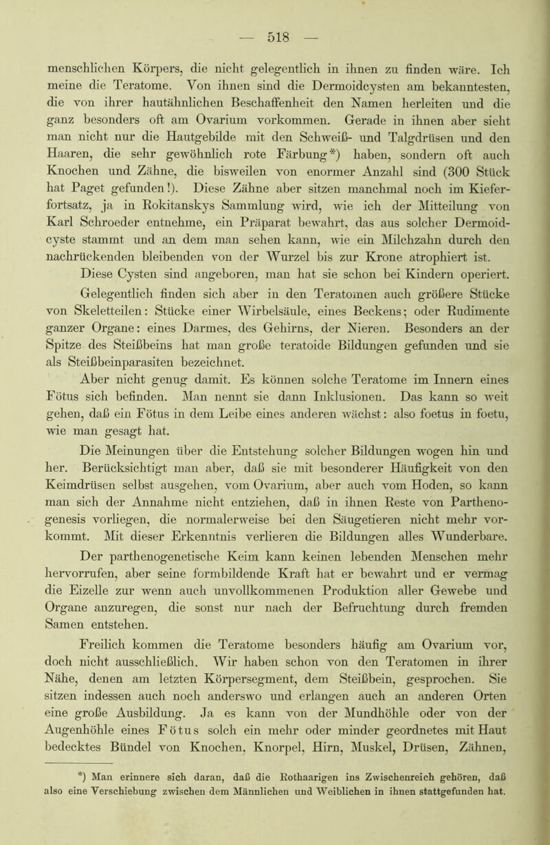 menschlichen Körpers, die nicht gelegentlich in ihnen zu finden wäre. Ich meine die Teratome. Von ihnen sind die Dermoidcysten am bekanntesten, die von ihrer hautähnlichen Beschaffenheit den Namen herleiten und die ganz besonders oft am Ovarium Vorkommen. Gerade in ihnen aber sieht man nicht nur die Hautgebilde mit den Schweiß- und Talgdrüsen und den Haaren, die sehr gewöhnlich rote Färbung*) haben, sondern oft auch Knochen und Zähne, die bisweilen von enormer Anzahl sind (300 Stück hat Paget gefunden!). Diese Zähne aber sitzen manchmal noch im Kiefer- fortsatz, ja in Rokitanskys Sammlung wird, wie ich der Mitteilung von Karl Schroeder entnehme, ein Präparat bewahrt, das aus solcher Dermoid- cyste stammt und an dem man sehen kann, wie ein Milchzahn durch den nachrückenden bleibenden von der Wurzel bis zur Krone atrophiert ist. Diese Cysten sind angeboren, man hat sie schon bei Kindern operiert. Gelegentlich finden sich aber in den Teratomen auch größere Stücke von Skeletteilen: Stücke einer Wirbelsäule, eines Beckens; oder Rudimente ganzer Organe: eines Darmes, des Gehirns, der Nieren. Besonders an der Spitze des Steißbeins hat man große teratoide Bildungen gefunden und sie als Steißbeinparasiten bezeichnet. Aber nicht genug damit. Es können solche Teratome im Innern eines Fötus sich befinden. Man nennt sie dann Inklusionen. Das kann so weit gehen, daß ein Fötus in dem Leibe eines anderen wächst: also foetus in foetu, wie man gesagt hat. Die Meinungen über die Entstehung solcher Bildungen wogen hin und her. Berücksichtigt man aber, daß sie mit besonderer Häufigkeit von den Keimdrüsen selbst ausgehen, vom Ovarium, aber auch vom Hoden, so kann man sich der Annahme nicht entziehen, daß in ihnen Reste von Partheno- genesis vorliegen, die normalerweise bei den Säugetieren nicht mehr vor- kommt. Mit dieser Erkenntnis verlieren die Bildungen alles Wunderbare. Der parthenogenetische Keim kann keinen lebenden Menschen mehr hervorrufen, aber seine formbildende Kraft hat er bewahrt und er vermag die Eizelle zur wenn auch unvollkommenen Produktion aller Gewebe und Organe anzuregen, die sonst nur nach der Befruchtung durch fremden Samen entstehen. Freilich kommen die Teratome besonders häufig am Ovarium vor, doch nicht ausschließlich. Wir haben schon von den Teratomen in ihrer Nähe, denen am letzten Körpersegment, dem Steißbein, gesprochen. Sie sitzen indessen auch noch anderswo und erlangen auch an anderen Orten eine große Ausbildung. Ja es kann von der Mundhöhle oder von der Augenhöhle eines Fötus solch ein mehr oder minder geordnetes mit Haut bedecktes Bündel von Knochen, Knorpel, Hirn, Muskel, Drüsen, Zähnen, *) Man erinnere sich daran, daß die Kothaarigen ins Zwischenreich gehören, daß also eine Verschiebung zwischen dem Männlichen und Weiblichen in ihnen stattgefunden hat.