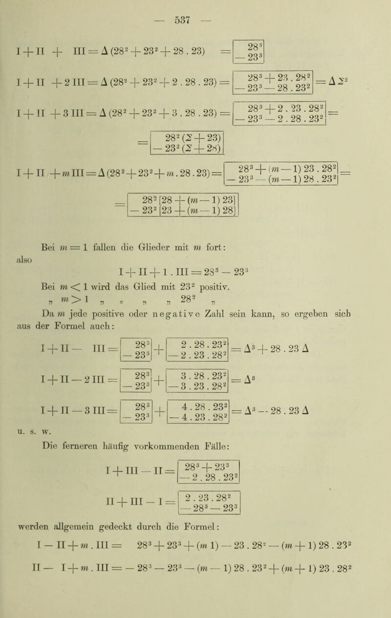 I + II + mIII = A(282+232 + m.28.23) = 283 + (m — 1) 23.282|_ — 233 — (m —1)28.232| 282[28 + (m—1)23] — 232[23-]-(m— 1) 28] Bei m = 1 fallen die Glieder mit m fort: also I + II+l .III = 283 —233 Bei m <[ 1 wird das Glied mit 232 positiv. n m> 1 » . „ » 282 „ Dam jede positive oder negative Zahl sein kann, so ergeben sich aus der Formel auch: I + II— III = I + II —2111 = I+II —3111 = = A3 + 28.23 A = A8 = A3 — 28.23 A u. s. w. Die ferneren häufig vorkommenden Fälle: I+ 111 — 11 = II + III I = 283 + 233 I — 2.28.232[ 2.23.282 — 283 —233 werden allgemein gedeckt durch die Formel: I-n + rn.m= 283 + 233 + (m 1) — 23.28- — (m + 1) 28.232 II— I + m . III = — 283 — 233 — (m — 1) 28.232 +(m+1) 23.28!