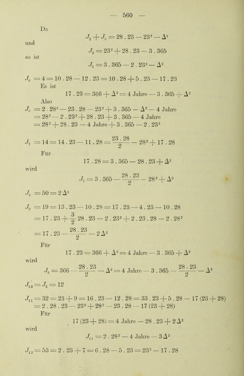 Da J2 -f- Jh = 28.23 — 232 — A2 und J.2 = 232 + 28.23 — 3 .365 so ist J5 = 3.365 — 2.232 — A2 J6 = 4 = 10.28 —12.23 = 10.28 + 5.23 —17.23 Es ist 17.23 = 366 + A2 = 4 Jahre —3.365-f A2 Also Jc = 2.282 — 23.28 — 232 + 3.365 - A2 — 4 Jahre = 282 — 2.232 + 28.23 + 3.365 — 4 Jahre = 282 + 28.23 — 4 Jahre + 3.365 — 2.232 J7 =14 = 14.23 — 11.28 = ^-— — 282-f 17.28 Für 17.28 = 3.365 — 28.23 + A2 wird J, = 3.365 — - 282 + A2 J8 = 50 = 2 A2 J9 = 19 = 13.23 — 10.28 = 17.23 — 4.23 — 10.28 = 17.23 + y 28 • 23 — 2.232 -f 2.23.28 — 2.282 28.23 = 17.23 ^-2A2 Für 17.23 = 366 + A2 = 4 Jahre — 3.365 + A2 wird J9 = 366 — — A2 = 4 Jahre — 3.365 — — J10 — *^6 ~ 12 A2 Jlt = 32 = 23 + 9 = 16.23 — 12.28 = 33.23 + 5.28 — 17 (23 + 28) = 2.28.23 — 232 + 282 — 23.28 — 17 (23 + 28) Für / 17 (23 + 28) = 4 Jahre — 28.23 + 2 A2 wird JX1 = 2 .'282 — 4 Jahre — 3 A2 J12 = 53 = 2.23 + 7 = 6.28 — 5.23 = 232 - 17.28