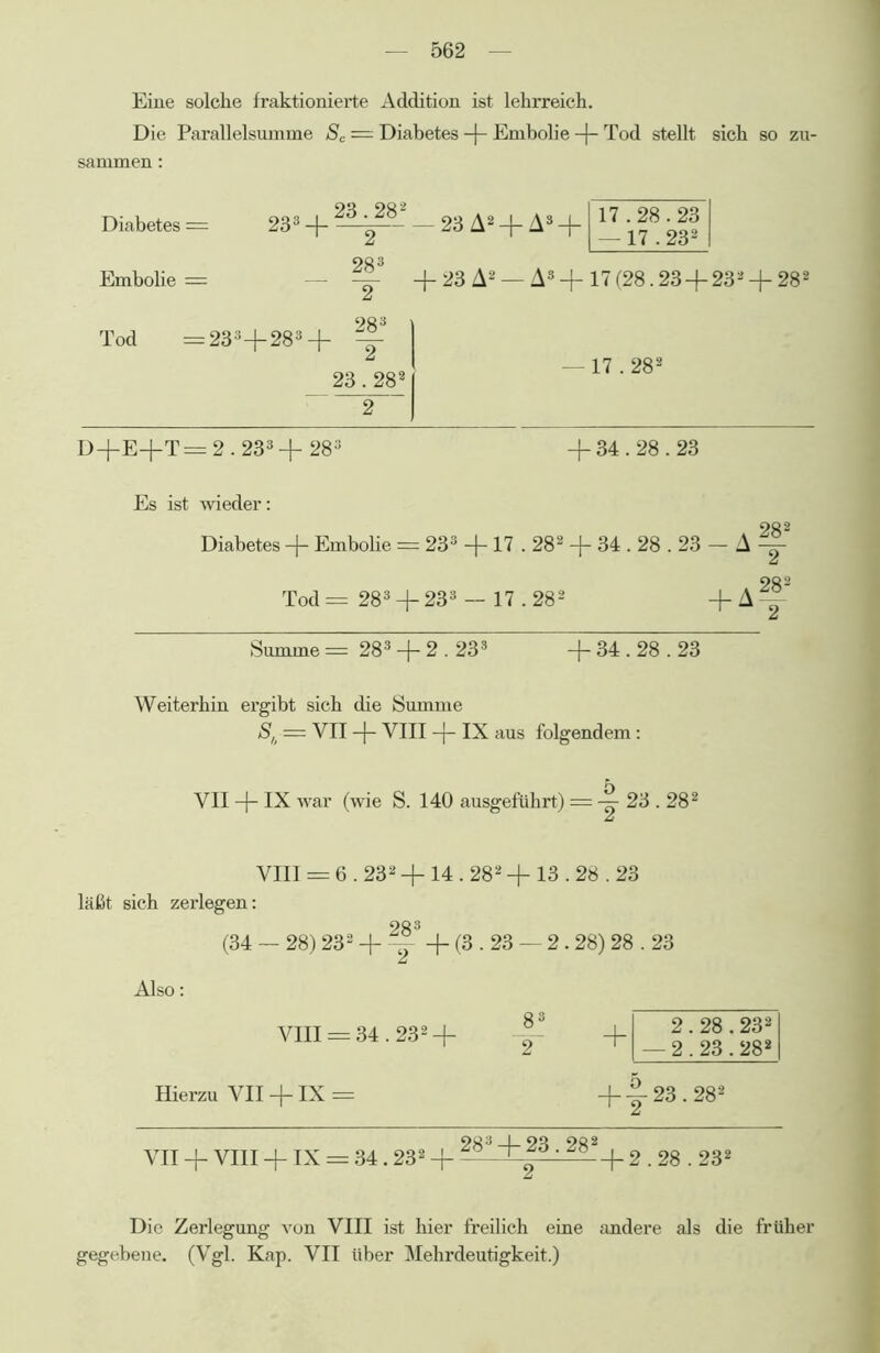 Eine solche fraktionierte Addition ist lehrreich. Die Parallelsumme Sc = Diabetes + Embolie -f- Tod stellt sich so zu- sammen : 90 902 Diabetes = 233 + — 23 A2 + As + OQ3 Embohe = — =?- + 23 A2 — A8 + 17(28.23 + 232 +282 283 1 Tod =233+283+ =|- 23.2821 2 | — 17.282 D+E+T = 2.233 + 283 + 34.28.23 Es ist wieder: 28 2 Diabetes + Embolie = 233 + 17.282 + 34.28.23 - A =^- 28 2 Tod = 283+233 — 17.282 + A^ Summe = 283 + 2.233 + 34.28.23 Weiterhin ergibt sich die Summe S,t = YII -f YIII -f IX aus folgendem: VII -j- IX war (wie S. 140 ausgeführt) = 23.282 VIII = 6.232 + 14.282 + 13.28.23 läßt sich zerlegen: 28 3 (34 — 28) 232 + ~ + (3.23 — 2.28) 28.23 Also: VIII = 34.232 + + Hierzu VII + IX = +|-23.282 903.190 902 VII + VIII + IX = 34.232 + —- +2.28.232 Die Zerlegung von VIII ist hier freilich eine andere als die früher gegebene. (Vgl. Kap. VII über Mehrdeutigkeit.) 2.28.232 — 2.23.282 17.28.23 — 17.232