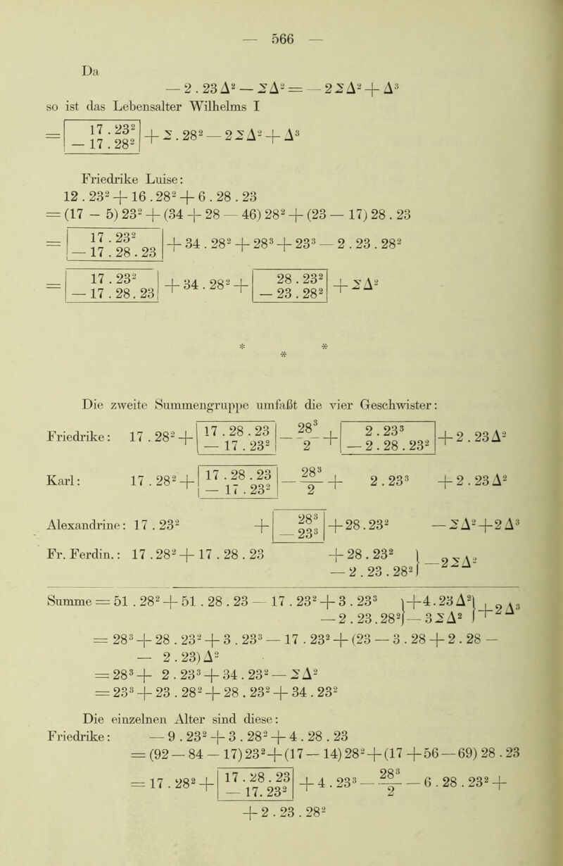 Da — 2.23A2 — 2A2 = so ist das Lebensalter Wilhelms I 17.232 — 17.282 + 2.282 — 2^A2 + A3 22A2 +A3 Friedrike Luise: 12.2324-16.282-f 6.28.23 (17 - 5) 232 4- (34 4- 28 — 46) 282 4~ (23 — 17) 28.23 17.232 — 17.28.23 -f 34.282 -f 283 + 233 - - 2.23.282 17.232 — 17.28.23 4-34.2824- 28.232 — 23.282 | ^A2 Die zweite Summengruppe umfaßt die vier Geschwister 283 , 2.233 2.28.232 Friedrike: 17.282 + j ^ |--|-4- Karl: 4-2.23A2 17.282 + 17.28.23 — 17.232 283 . 2 + 2.233 +2.23A2 Alexandrine: 17.232 -\- Fr. Ferdin.: 17 .282 + 17.28.23 28 3 233 H-28.232 4- 28.232 — 2.23.282 — 2A2+2A3 -22A2 Summe = 51,282 + 51.28.23 —17.232 + 3.233 1+4.23A2! , Ä3 — 2.23.282j— 32A2 — 283 4- 28.232 4- 3.233 — 17.232 + (23 — 3.28 2.28 - — 2.23) A2 = 283+ 2.233 + 34.232 — JSA2 = 233 + 23.282 + 28.232 4-34.232 Die einzelnen Alter sind diese: Friedrike: — 9.232 4~ 3.282 + 4.28.23 = (92 — 84 - 17) 2324-(17 — 14) 282 + (17 4-56 — 69) 28.23 28 3 = 17.2824~ 17.28.23 — 17. 232 4~ 4.233 — 6.28.232 4~ 4- 2.23.28s