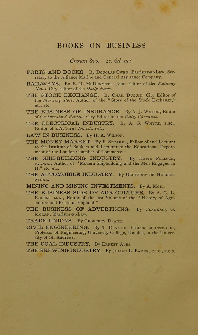 BOOKS ON BUSINESS Crown 8vo. 2 s. 6d. net. PORTS AND DOCKS. By Douglas Owen, Barrister-at-Law, Sec- retary to the Alliance Marine and General Assurance Company. RAILWAYS. By E. R. McDermott, Joint Editor of the Railway News, City Editor of the Daily News. THE STOCK EXCHANGE. By Chas. Duguid, City Editor of the Morning Post, Author of the “Story of the Stock Exchange,” etc. etc. THE BUSINESS OF INSURANCE. By A. J. Wilson, Editor of the Investors Review, City Editor of the Daily Chronicle. THE ELECTRICAL INDUSTRY. By A. G. Whyte, b.sc., Editor of Electrical Investments. LAW IN BUSINESS. By H. A. Wilson. THE MONEY MARKET. By F. Straker, Fellow of and Lecturer to the Institute of Bankers and Lecturer to the Educational Depart- ment of the London Chamber of Commerce. THE SHIPBUILDING INDUSTRY. By David Pollock, m.i.n.a., Author of “Modern Shipbuilding and the Men Engaged in It,” etc. etc. THE AUTOMOBILE INDUSTRY. By Geoffrey de Holden- Stone. MINING AND MINING INVESTMENTS. By A. Moil. THE BUSINESS SIDE OF AGRICULTURE. By A. G. L. Rogers, m.a., Editor of the last Volume of the “History of Agri- culture and Prices in England.” THE BUSINESS OF ADVERTISING. By Clarence G. Moran, Barrister-at-Law. TRADE UNIONS. By Geoffrey Drage. CIVIL ENGINEERING. By T. Claxton Fidler, m. inst. c.e., Professor of Engineering, University College, Dundee, in the Univer- sity of St. Andrews. THE COAL INDUSTRY. By Ernest Aves. THE BREWING INDUSTRY. By Julian L. Baker, f.i.c., f.c.s.