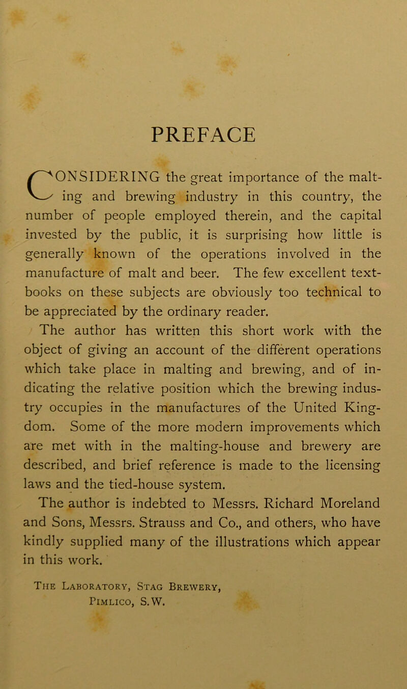 PREFACE CONSIDERING the great importance of the malt- ing and brewing industry in this country, the number of people employed therein, and the capital invested by the public, it is surprising how little is generally known of the operations involved in the manufacture of malt and beer. The few excellent text- books on these subjects are obviously too technical to be appreciated by the ordinary reader. The author has written this short work with the object of giving an account of the different operations which take place in malting and brewing, and of in- dicating the relative position which the brewing indus- try occupies in the manufactures of the United King- dom. Some of the more modern improvements which are met with in the malting-house and brewery are described, and brief reference is made to the licensing laws and the tied-house system. The author is indebted to Messrs. Richard Moreland and Sons, Messrs. Strauss and Co., and others, who have kindly supplied many of the illustrations which appear in this work. Tiie Laboratory, Stag Brewery, Pimlico, S.W.