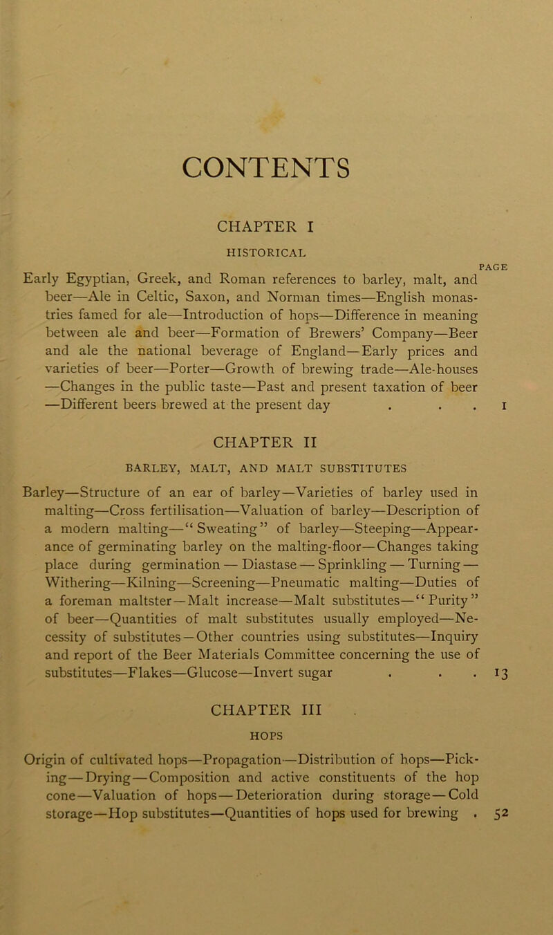 CONTENTS CHAPTER I HISTORICAL PAGE Early Egyptian, Greek, and Roman references to barley, malt, and beer—Ale in Celtic, Saxon, and Norman times—English monas- tries famed for ale—Introduction of hops—Difference in meaning between ale and beer—Formation of Brewers’ Company—Beer and ale the national beverage of England—Early prices and varieties of beer—Porter—Growth of brewing trade—Ale-houses —Changes in the public taste—Past and present taxation of beer —Different beers brewed at the present day . . . i CHAPTER II BARLEY, MALT, AND MALT SUBSTITUTES Barley—Structure of an ear of barley—Varieties of barley used in malting—Cross fertilisation—Valuation of barley—Description of a modern malting—“Sweating” of barley—Steeping—Appear- ance of germinating barley on the malting-floor—Changes taking place during germination — Diastase — Sprinkling — Turning — Withering—Kilning—Screening—Pneumatic malting—Duties of a foreman maltster—Malt increase—Malt substitutes—“Purity” of beer—Quantities of malt substitutes usually employed—Ne- cessity of substitutes —Other countries using substitutes—Inquiry and report of the Beer Materials Committee concerning the use of substitutes—Flakes—Glucose—Invert sugar . . . 13 CHAPTER III HOPS Origin of cultivated hops—Propagation—Distribution of hops—Pick- ing— Drying—Composition and active constituents of the hop cone—Valuation of hops — Deterioration during storage—Cold storage—Hop substitutes—Quantities of hops used for brewing . 52