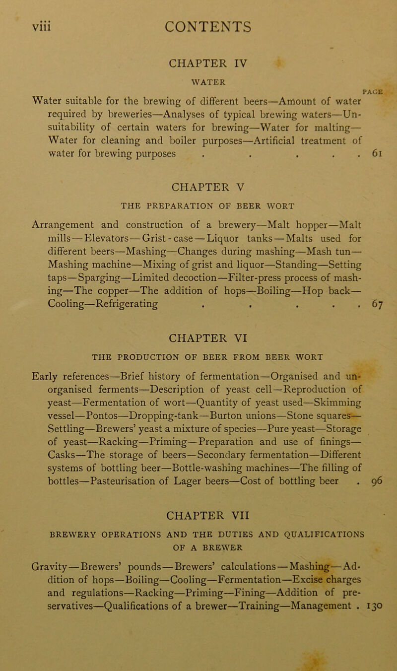 CHAPTER IV WATER PACE Water suitable for the brewing of different beers—Amount of water required by breweries—Analyses of typical brewing waters—Un- suitability of certain waters for brewing—Water for malting— Water for cleaning and boiler purposes—Artificial treatment of water for brewing purposes . . . . . 61 CHAPTER V THE PREPARATION OF BEER WORT Arrangement and construction of a brewery—Malt hopper—Malt mills—Elevators—Grist-case — Liquor tanks — Malts used for different beers—Mashing—Changes during mashing—Mash tun— Mashing machine—Mixing of grist and liquor—Standing—Setting taps—Sparging—Limited decoction—Filter-press process of mash- ing—The copper—The addition of hops—Boiling—Hop back— Cooling—Refrigerating . . . . . 67 CHAPTER VI THE PRODUCTION OF BEER FROM BEER WORT Early references—Brief history of fermentation—Organised and un- organised ferments—Description of yeast cell—Reproduction of yeast—Fermentation of wort—Quantity of yeast used—Skimming vessel—Pontos—Dropping-tank—Burton unions—Stone squares— Settling—Brewers’ yeast a mixture of species—Pure yeast—Storage of yeast—Racking—Priming—Preparation and use of finings— Casks—The storage of beers—Secondary fermentation—Different systems of bottling beer—Bottle-washing machines—The filling of bottles—Pasteurisation of Lager beers—Cost of bottling beer . 96 CHAPTER VII BREWERY OPERATIONS AND THE DUTIES AND QUALIFICATIONS OF A BREWER Gravity—Brewers’ pounds — Brewers’ calculations — Mashing—Ad- dition of hops—Boiling—Cooling—Fermentation—Excise charges and regulations—Racking—Priming—Fining—Addition of pre- servatives—Qualifications of a brewer—Training—Management . 130