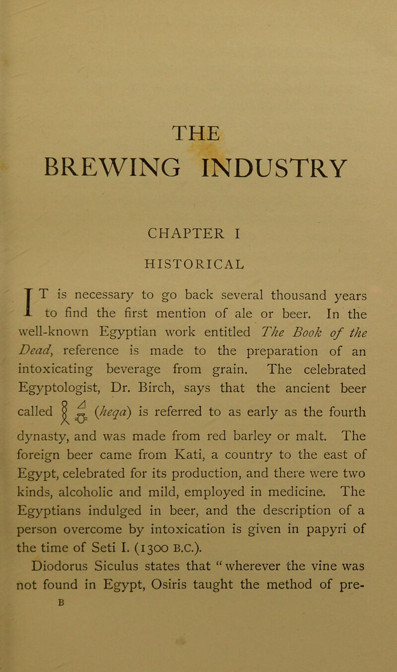 THE BREWING INDUSTRY CHAPTER I HISTORICAL IT is necessary to go back several thousand years to find the first mention of ale or beer. In the well-known Egyptian work entitled The Book of the Dead, reference is made to the preparation of an intoxicating beverage from grain. The celebrated Egyptologist, Dr. Birch, says that the ancient beer called ^ ^ {Jieqa) is referred to as early as the fourth dynasty, and was made from red barley or malt. The foreign beer came from Kati, a country to the east of Egypt, celebrated for its production, and there were two kinds, alcoholic and mild, employed in medicine. The Egyptians indulged in beer, and the description of a person overcome by intoxication is given in papyri of the time of Seti I. (1300 B.C.). Diodorus Siculus states that “ wherever the vine was not found in Egypt, Osiris taught the method of pre- B