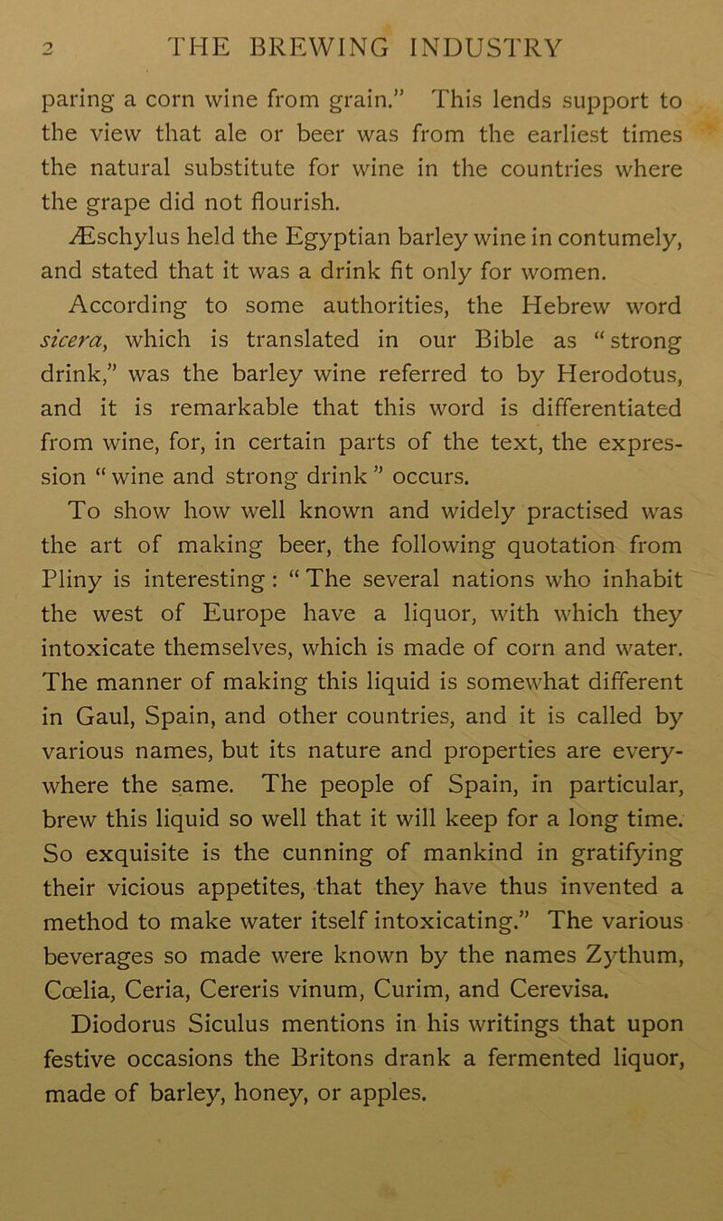 paring a corn wine from grain.” This lends support to the view that ale or beer was from the earliest times the natural substitute for wine in the countries where the grape did not flourish. iEschylus held the Egyptian barley wine in contumely, and stated that it was a drink fit only for women. According to some authorities, the Hebrew word sicera, which is translated in our Bible as “ strong drink,” was the barley wine referred to by Herodotus, and it is remarkable that this word is differentiated from wine, for, in certain parts of the text, the expres- sion “ wine and strong drink ” occurs. To show how well known and widely practised was the art of making beer, the following quotation from Pliny is interesting : “ The several nations who inhabit the west of Europe have a liquor, with which they intoxicate themselves, which is made of corn and water. The manner of making this liquid is somewhat different in Gaul, Spain, and other countries, and it is called by various names, but its nature and properties are every- where the same. The people of Spain, in particular, brew this liquid so well that it will keep for a long time. So exquisite is the cunning of mankind in gratifying their vicious appetites, that they have thus invented a method to make water itself intoxicating.” The various beverages so made were known by the names Zythum, Coelia, Ceria, Cereris vinum, Curim, and Cerevisa. Diodorus Siculus mentions in his writings that upon festive occasions the Britons drank a fermented liquor, made of barley, honey, or apples.