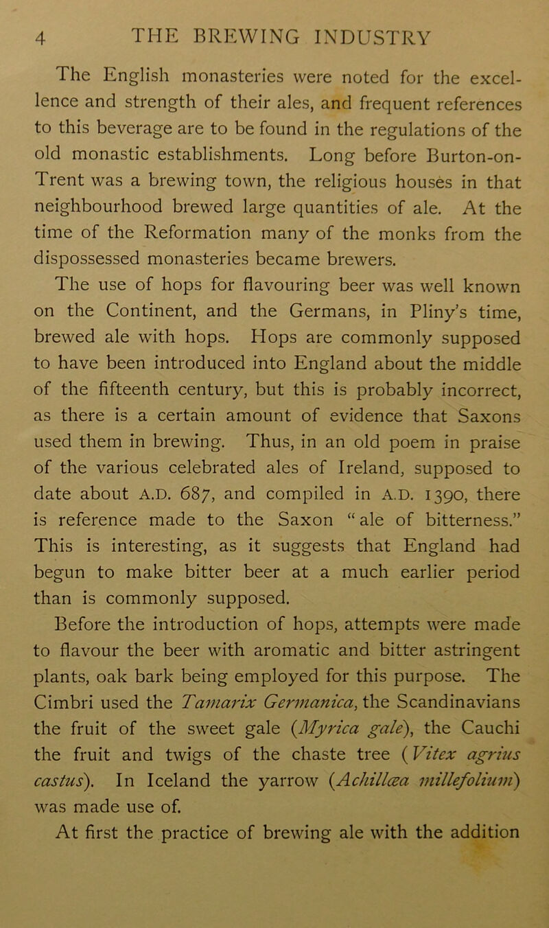 The English monasteries were noted for the excel- lence and strength of their ales, and frequent references to this beverage are to be found in the regulations of the old monastic establishments. Long before Burton-on- Trent was a brewing town, the religious houses in that neighbourhood brewed large quantities of ale. At the time of the Reformation many of the monks from the dispossessed monasteries became brewers. The use of hops for flavouring beer was well known on the Continent, and the Germans, in Pliny’s time, brewed ale with hops. Hops are commonly supposed to have been introduced into England about the middle of the fifteenth century, but this is probably incorrect, as there is a certain amount of evidence that Saxons used them in brewing. Thus, in an old poem in praise of the various celebrated ales of Ireland, supposed to date about A.D. 687, and compiled in A.D. 1390, there is reference made to the Saxon “ ale of bitterness.” This is interesting, as it suggests that England had begun to make bitter beer at a much earlier period than is commonly supposed. Before the introduction of hops, attempts were made to flavour the beer with aromatic and bitter astringent plants, oak bark being employed for this purpose. The Cimbri used the Tcimarix Germanica, the Scandinavians the fruit of the sweet gale (Myrica gale), the Cauchi the fruit and twigs of the chaste tree (Vitex agrius castus). In Iceland the yarrow (.Achilleza millefolium) was made use of. At first the practice of brewing ale with the addition