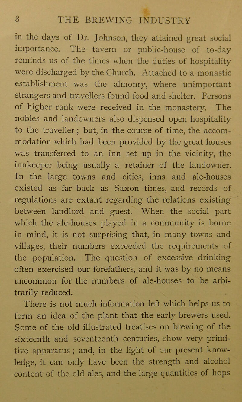 in the days of Dr. Johnson, they attained great social importance. The tavern or public-house of to-day reminds us of the times when the duties of hospitality were discharged by the Church. Attached to a monastic establishment was the almonry, where unimportant strangers and travellers found food and shelter. Persons of higher rank were received in the monastery. The nobles and landowners also dispensed open hospitality to the traveller; but, in the course of time, the accom- modation which had been provided by the great houses was transferred to an inn set up in the vicinity, the innkeeper being usually a retainer of the landowner. In the large towns and cities, inns and ale-houses existed as far back as Saxon times, and records of regulations are extant regarding the relations existing between landlord and guest. When the social part which the ale-houses played in a community is borne in mind, it is not surprising that, in many towns and villages, their numbers exceeded the requirements of the population. The question of excessive drinking often exercised our forefathers, and it was by no means uncommon for the numbers of ale-houses to be arbi- trarily reduced. There is not much information left which helps us to form an idea of the plant that the early brewers used. Some of the old illustrated treatises on brewing of the sixteenth and seventeenth centuries, show very primi- tive apparatus ; and, in the light of our present know- ledge, it can only have been the strength and alcohol content of the old ales, and the large quantities of hops