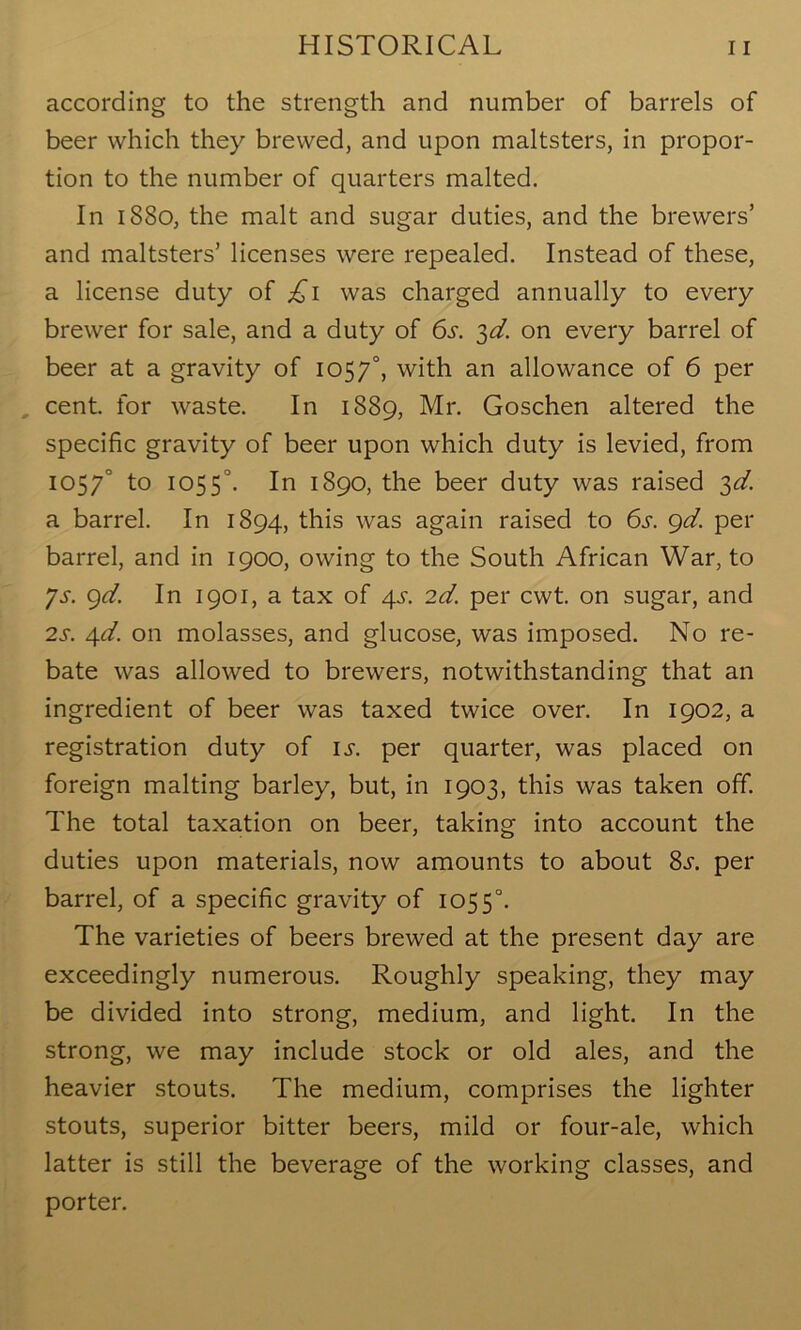 according to the strength and number of barrels of beer which they brewed, and upon maltsters, in propor- tion to the number of quarters malted. In 1880, the malt and sugar duties, and the brewers’ and maltsters’ licenses were repealed. Instead of these, a license duty of £1 was charged annually to every brewer for sale, and a duty of 6s. ^d. on every barrel of beer at a gravity of 1057°, with an allowance of 6 per cent, for waste. In 1889, Mr. Goschen altered the specific gravity of beer upon which duty is levied, from 1057° to 1055°. In 1890, the beer duty was raised 3d. a barrel. In 1894, this was again raised to 6s. 9d. per barrel, and in 1900, owing to the South African War, to Js. 9d. In 1901, a tax of 4s. 2d. per cwt. on sugar, and 2s. 4d. on molasses, and glucose, was imposed. No re- bate was allowed to brewers, notwithstanding that an ingredient of beer was taxed twice over. In 1902, a registration duty of is. per quarter, was placed on foreign malting barley, but, in 1903, this was taken off. The total taxation on beer, taking into account the duties upon materials, now amounts to about 8s. per barrel, of a specific gravity of 1055°. The varieties of beers brewed at the present day are exceedingly numerous. Roughly speaking, they may be divided into strong, medium, and light. In the strong, we may include stock or old ales, and the heavier stouts. The medium, comprises the lighter stouts, superior bitter beers, mild or four-ale, which latter is still the beverage of the working classes, and porter.