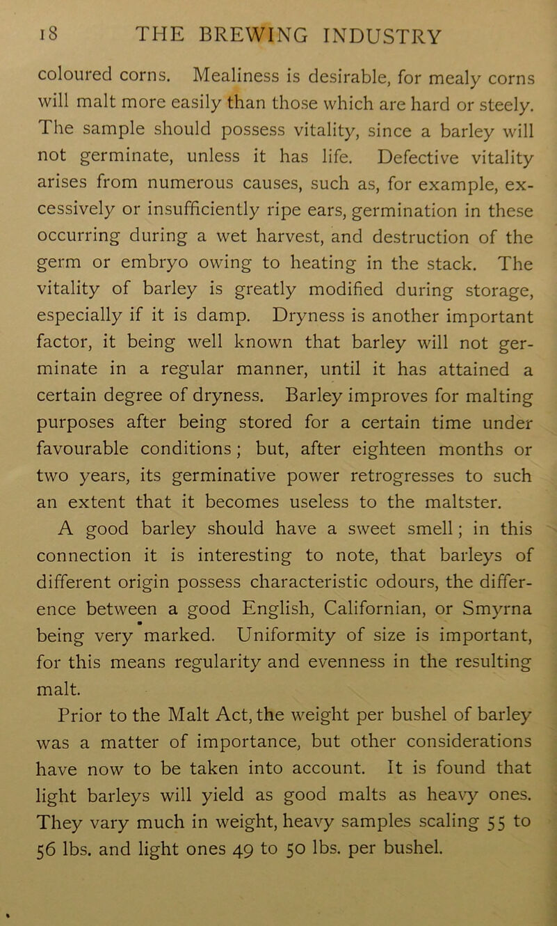 coloured corns. Mealiness is desirable, for mealy corns will malt more easily than those which are hard or steely. The sample should possess vitality, since a barley will not germinate, unless it has life. Defective vitality arises from numerous causes, such as, for example, ex- cessively or insufficiently ripe ears, germination in these occurring during a wet harvest, and destruction of the germ or embryo owing to heating in the stack. The vitality of barley is greatly modified during storage, especially if it is damp. Dryness is another important factor, it being well known that barley will not ger- minate in a regular manner, until it has attained a certain degree of dryness. Barley improves for malting purposes after being stored for a certain time under favourable conditions; but, after eighteen months or two years, its germinative power retrogresses to such an extent that it becomes useless to the maltster. A good barley should have a sweet smell; in this connection it is interesting to note, that barleys of different origin possess characteristic odours, the differ- ence between a good English, Californian, or Smyrna being very marked. Uniformity of size is important, for this means regularity and evenness in the resulting malt. Prior to the Malt Act, the weight per bushel of barley was a matter of importance, but other considerations have now to be taken into account. It is found that light barleys will yield as good malts as heavy ones. They vary much in weight, heavy samples scaling 55 to 56 lbs. and light ones 49 to 50 lbs. per bushel.