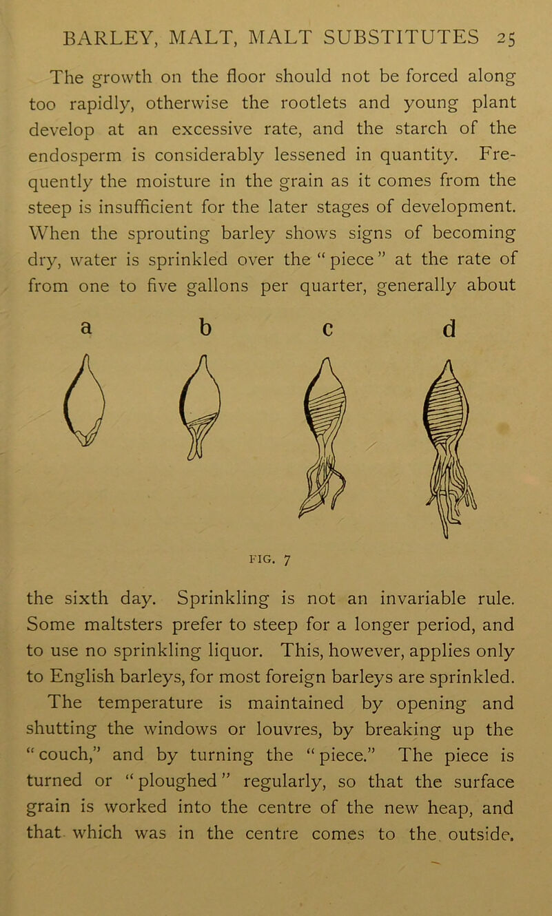 The growth on the floor should not be forced along too rapidly, otherwise the rootlets and young plant develop at an excessive rate, and the starch of the endosperm is considerably lessened in quantity. Fre- quently the moisture in the grain as it comes from the steep is insufficient for the later stages of development. When the sprouting barley shows signs of becoming dry, water is sprinkled over the “ piece ” at the rate of from one to five gallons per quarter, generally about 0 the sixth day. Sprinkling is not an invariable rule. Some maltsters prefer to steep for a longer period, and to use no sprinkling liquor. This, however, applies only to English barleys, for most foreign barleys are sprinkled. The temperature is maintained by opening and shutting the windows or louvres, by breaking up the “ couch,” and by turning the “ piece.” The piece is turned or “ ploughed ” regularly, so that the surface grain is worked into the centre of the new heap, and that which was in the centre comes to the outside. O XX ' o ^ d FIG. 7