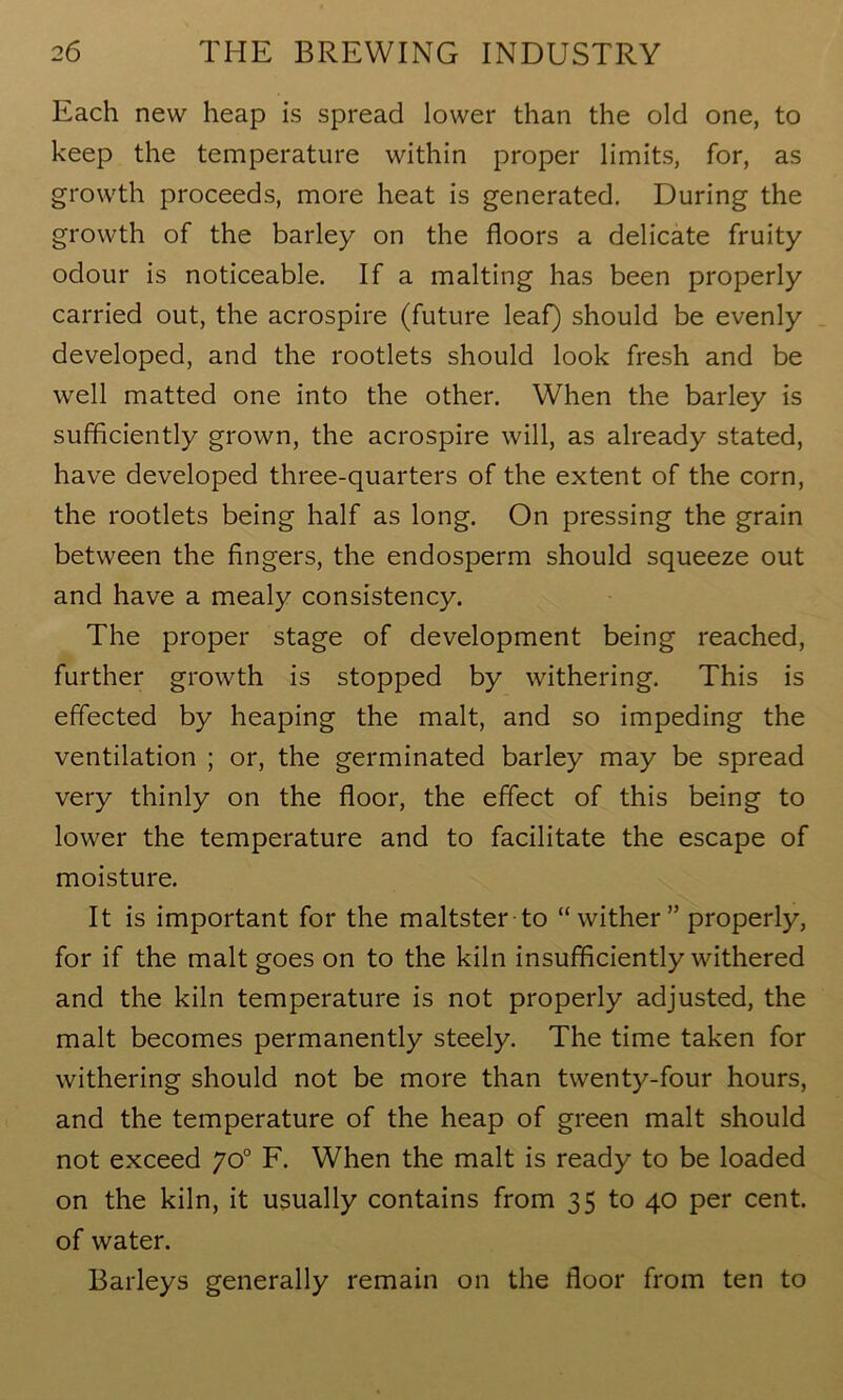 Each new heap is spread lower than the old one, to keep the temperature within proper limits, for, as growth proceeds, more heat is generated. During the growth of the barley on the floors a delicate fruity odour is noticeable. If a malting has been properly carried out, the acrospire (future leaf) should be evenly developed, and the rootlets should look fresh and be well matted one into the other. When the barley is sufficiently grown, the acrospire will, as already stated, have developed three-quarters of the extent of the corn, the rootlets being half as long. On pressing the grain between the fingers, the endosperm should squeeze out and have a mealy consistency. The proper stage of development being reached, further growth is stopped by withering. This is effected by heaping the malt, and so impeding the ventilation ; or, the germinated barley may be spread very thinly on the floor, the effect of this being to lower the temperature and to facilitate the escape of moisture. It is important for the maltster to “wither” properly, for if the malt goes on to the kiln insufficiently withered and the kiln temperature is not properly adjusted, the malt becomes permanently steely. The time taken for withering should not be more than twenty-four hours, and the temperature of the heap of green malt should not exceed yo° F. When the malt is ready to be loaded on the kiln, it usually contains from 35 to 40 per cent, of water. Barleys generally remain on the floor from ten to