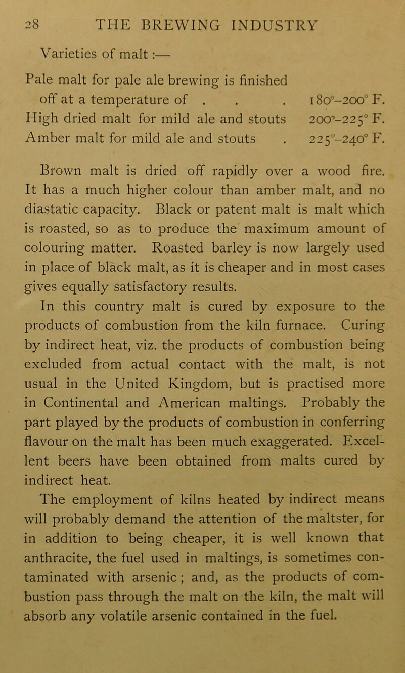 Varieties of malt:— Pale malt for pale ale brewing is finished off at a temperature of . . . i8o°-200°F. High dried malt for mild ale and stouts 200'5-225° F. Amber malt for mild ale and stouts . 225°-240° F. Brown malt is dried off rapidly over a wood fire. It has a much higher colour than amber malt, and no diastatic capacity. Black or patent malt is malt which is roasted, so as to produce the maximum amount of colouring matter. Roasted barley is now largely used in place of black malt, as it is cheaper and in most cases gives equally satisfactory results. In this country malt is cured by exposure to the products of combustion from the kiln furnace. Curing by indirect heat, viz. the products of combustion being excluded from actual contact with the malt, is not usual in the United Kingdom, but is practised more in Continental and American makings. Probably the part played by the products of combustion in conferring flavour on the malt has been much exaggerated. Excel- lent beers have been obtained from malts cured by indirect heat. The employment of kilns heated by indirect means will probably demand the attention of the maltster, for in addition to being cheaper, it is well known that anthracite, the fuel used in makings, is sometimes con- taminated with arsenic ; and, as the products of com- bustion pass through the malt on the kiln, the malt will absorb any volatile arsenic contained in the fuel.